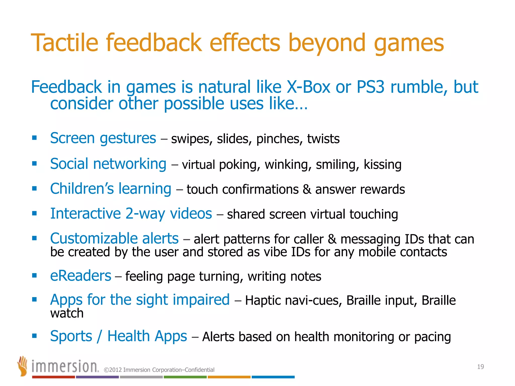 ©2012 Immersion Corporation–Confidential
Tactile feedback effects beyond games
Feedback in games is natural like X-Box or PS3 rumble, but
consider other possible uses like…
 Screen gestures – swipes, slides, pinches, twists
 Social networking – virtual poking, winking, smiling, kissing
 Children’s learning – touch confirmations & answer rewards
 Interactive 2-way videos – shared screen virtual touching
 Customizable alerts – alert patterns for caller & messaging IDs that can
be created by the user and stored as vibe IDs for any mobile contacts
 eReaders – feeling page turning, writing notes
 Apps for the sight impaired – Haptic navi-cues, Braille input, Braille
watch
 Sports / Health Apps – Alerts based on health monitoring or pacing
19
 