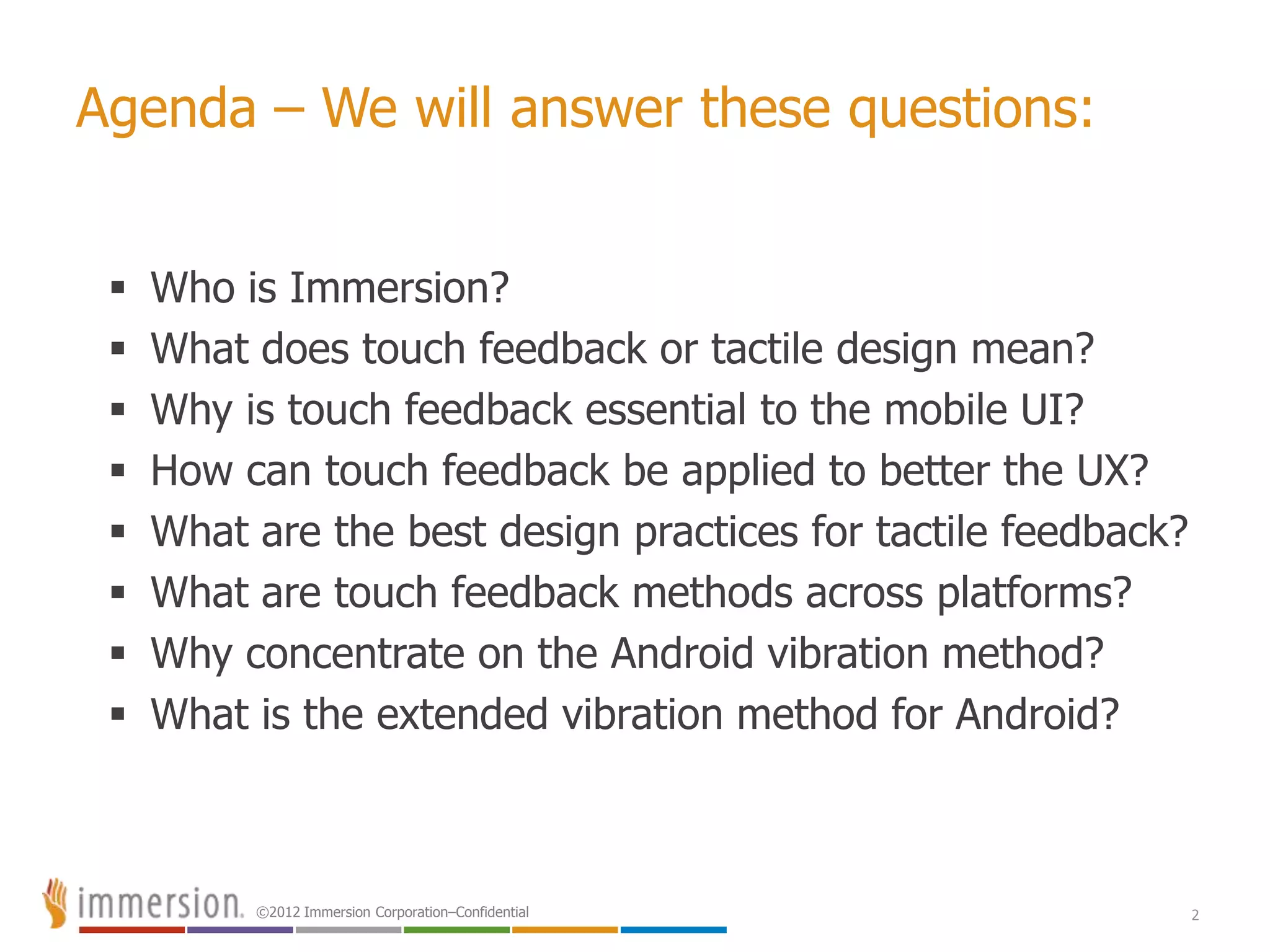 ©2012 Immersion Corporation–Confidential 2
Agenda – We will answer these questions:
 Who is Immersion?
 What does touch feedback or tactile design mean?
 Why is touch feedback essential to the mobile UI?
 How can touch feedback be applied to better the UX?
 What are the best design practices for tactile feedback?
 What are touch feedback methods across platforms?
 Why concentrate on the Android vibration method?
 What is the extended vibration method for Android?
 