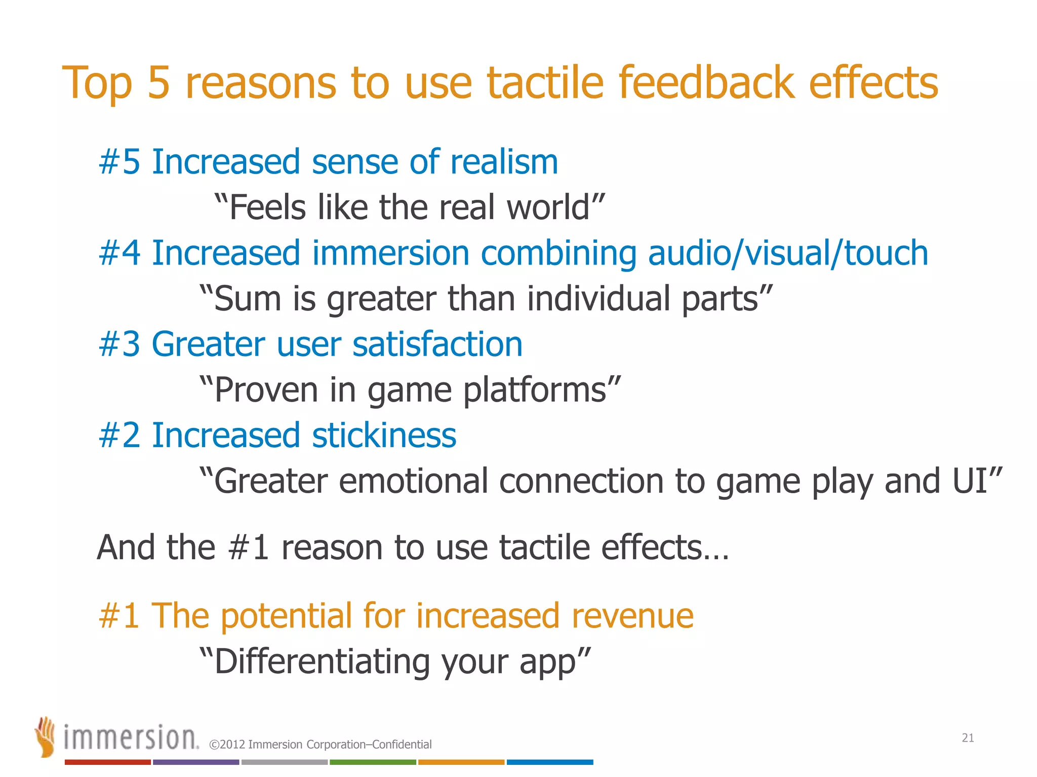 ©2012 Immersion Corporation–Confidential
Top 5 reasons to use tactile feedback effects
#5 Increased sense of realism
“Feels like the real world”
#4 Increased immersion combining audio/visual/touch
“Sum is greater than individual parts”
#3 Greater user satisfaction
“Proven in game platforms”
#2 Increased stickiness
“Greater emotional connection to game play and UI”
And the #1 reason to use tactile effects…
#1 The potential for increased revenue
“Differentiating your app”
21
 