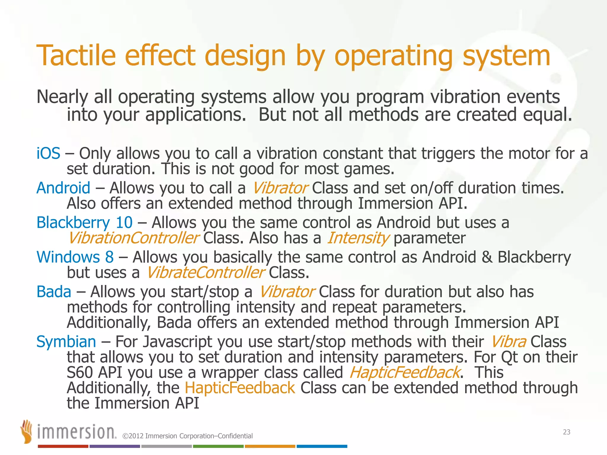 ©2012 Immersion Corporation–Confidential
Tactile effect design by operating system
Nearly all operating systems allow you program vibration events
into your applications. But not all methods are created equal.
iOS – Only allows you to call a vibration constant that triggers the motor for a
set duration. This is not good for most games.
Android – Allows you to call a Vibrator Class and set on/off duration times.
Also offers an extended method through Immersion API.
Blackberry 10 – Allows you the same control as Android but uses a
VibrationController Class. Also has a Intensity parameter
Windows 8 – Allows you basically the same control as Android & Blackberry
but uses a VibrateController Class.
Bada – Allows you start/stop a Vibrator Class for duration but also has
methods for controlling intensity and repeat parameters.
Additionally, Bada offers an extended method through Immersion API
Symbian – For Javascript you use start/stop methods with their Vibra Class
that allows you to set duration and intensity parameters. For Qt on their
S60 API you use a wrapper class called HapticFeedback. This
Additionally, the HapticFeedback Class can be extended method through
the Immersion API
23
 