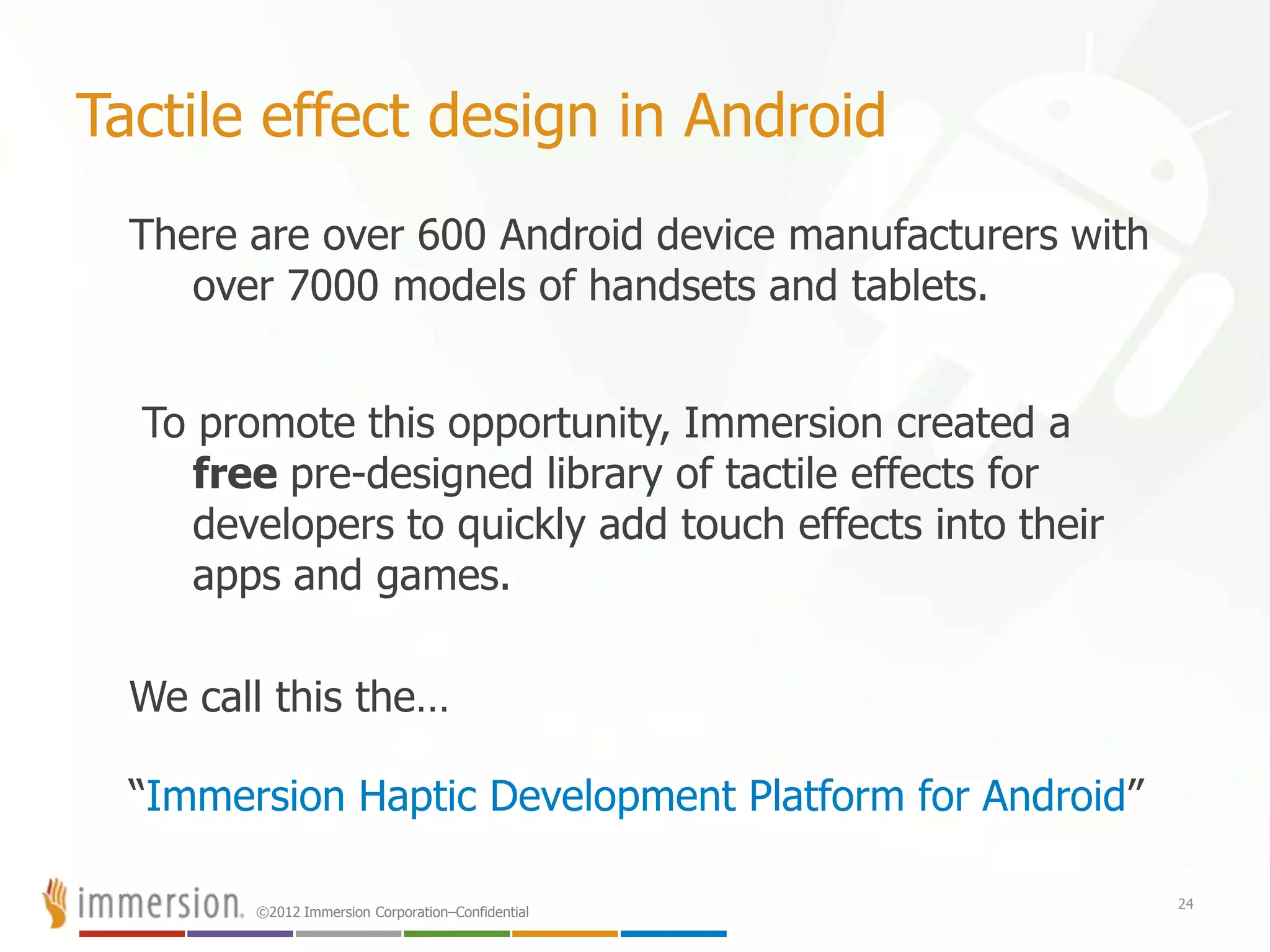 ©2012 Immersion Corporation–Confidential
Tactile effect design in Android
There are over 600 Android device manufacturers with
over 7000 models of handsets and tablets.
To promote this opportunity, Immersion created a
free pre-designed library of tactile effects for
developers to quickly add touch effects into their
apps and games.
We call this the…
“Immersion Haptic Development Platform for Android”
24
 
