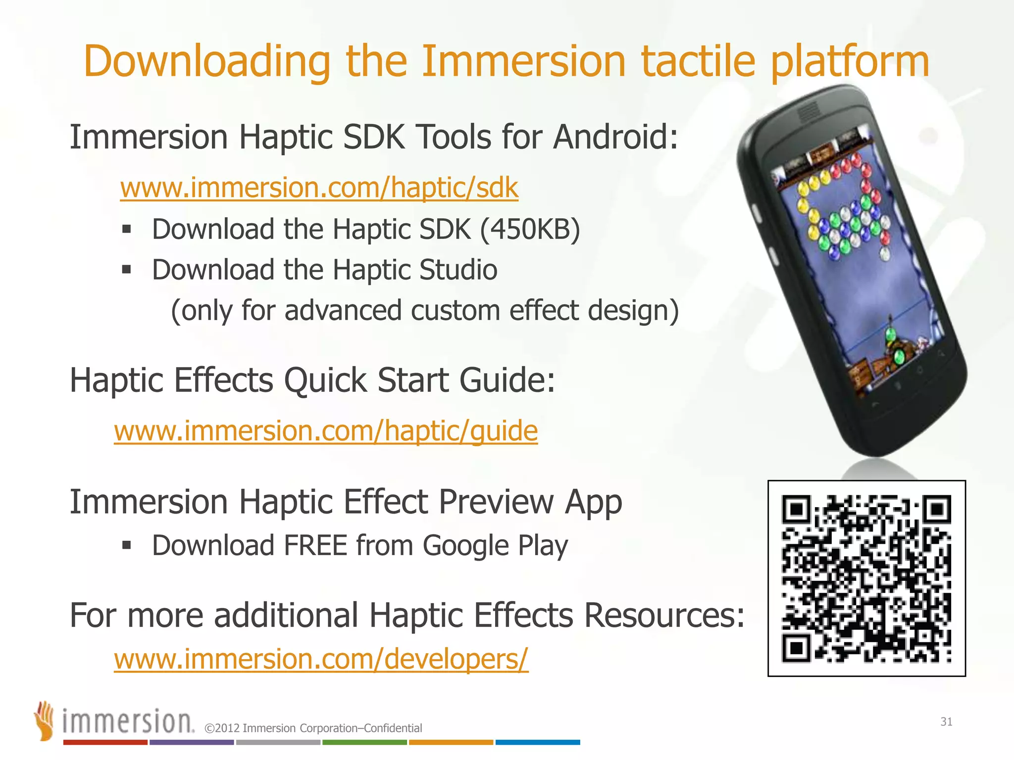 ©2012 Immersion Corporation–Confidential
Downloading the Immersion tactile platform
Immersion Haptic SDK Tools for Android:
www.immersion.com/haptic/sdk
 Download the Haptic SDK (450KB)
 Download the Haptic Studio
(only for advanced custom effect design)
Haptic Effects Quick Start Guide:
www.immersion.com/haptic/guide
Immersion Haptic Effect Preview App
 Download FREE from Google Play
For more additional Haptic Effects Resources:
www.immersion.com/developers/
31
 