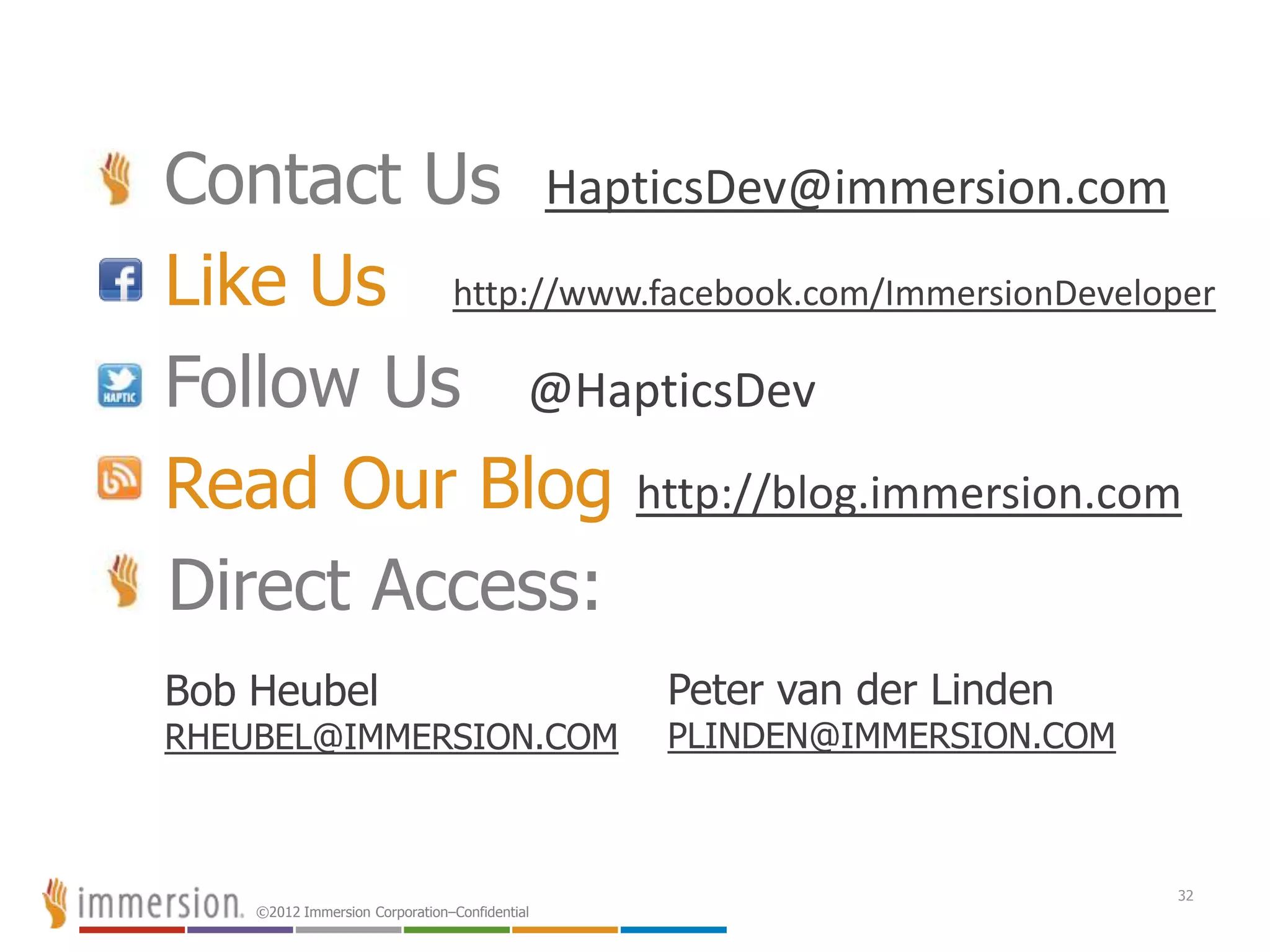 ©2012 Immersion Corporation–Confidential
Contact Us HapticsDev@immersion.com
Like Us http://www.facebook.com/ImmersionDeveloper
Follow Us @HapticsDev
Read Our Blog http://blog.immersion.com
Direct Access:
32
Bob Heubel
RHEUBEL@IMMERSION.COM
Peter van der Linden
PLINDEN@IMMERSION.COM
 