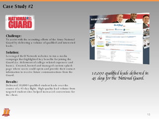 Case Study #2 Challenge:  To assist with the recruiting efforts of the Army National Guard by delivering a volume of qualified and interested leads.  Solution:  Leveraged theU Network websites to run a media campaign that highlighted key benefits for joining the Guard (i.e. deferment of college-related expenses and loans).  Created, hosted and managed custom splash page where users could opt-in and provide their contact information to receive future communications from the Guard.  Results:  Delivered 10,000+ qualified student leads over the course of a 45-day flight.  High-quality lead volume from targeted student sites helped increased conversions for the client. 10,000 qualified leads delivered in 45 days for the National Guard. 