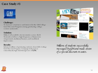 Case Study #3 Challenge:  To increase awareness and interest for the GM College Grad Discount Program among graduating college seniors nationwide. Solution:  Utilized all available site inventories across theU Network to deliver a high frequency of Immersive wraparound, traditional banner, and roadblock impressions. Results:  Informed millions of graduating students about GM’s College Grad Discount Program. Campaign delivered an extraordinarily high click-through rate of  5.2%. Millions of students successfully messaged by GM and made aware of a special discount on autos. 