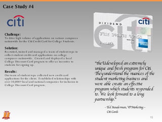 Challenge:  To drive high volume of applications on various campuses nationwide for the Citi Credit Card for College Students. Solution:  Recruited, trained and managed a team of student reps to collect student credit card applications on college campuses nationwide.  Created and deployed a local College Discount Card program to offer as incentive to students for signing up. Results:  Our team of student reps collected new credit card applications for the client.  Established relationships with over 10,000+ local and national companies for inclusion in College Discount Card program. Case Study #4 “ theU developed an extremely unique and fresh program for Citi. They understand the nuances of the student marketing business and were able create an effective program which students responded to. We look forward to a long partnership.“ - Ted Stauderman, VP Marketing –  Citi Cards  