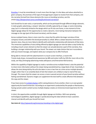 Branding, it must be remembered, is much more than the logo; it is the ideas and values attached to a
given company, the promises of the type of message buyers expect to receive from that company, and
the narrative formed from these elements (for more on branding narrative, see this
article http://designschool.canva.com/blog/build-brand-narrative/).
Each brand has its own voice, or personality, which can be portrayed through different design elements.
In static graphic advertising, a viewers’ attention is briefly captured by an image, or some interesting
copy, but it is inherently limited to the design which can fit into one frame, in one moment of time.
Digital signage allows for the opportunity to create a dynamic, more lasting interaction between the
message on the sign (part of the brand narrative), and the viewer.
Across multiple frames, there is more room for a story that fits within the larger narrative of that
company’s brand, and within the brand personality to unfold. When a viewer becomes immersed in a
dynamic story, they are more likely to identify with and build a relationship with elements of that story.
The immersive capabilities of story telling offered by digital signage can even be taken a step further by
including a touch screen element so that the viewer can actually become a part of the narrative, thus
building a stronger relationship with your brand. The viewer can make choices that are in accordance
with your brand message, and explore what your company has to offer firsthand.
Being able to interact with the advertisement in a touch screen interface, a recent Info
Trends study shows, increased brand awareness by 48% and visitor traffic by 33% (for more info on this
study, see http://emerging-advertising-media.wikispaces.com/Interactive+Ad+Screens).
Within the capability of digital signage to create a narrative across multiple frames is also the potential
to share more information without the viewer being overwhelmed by a large block of text. Essentially, it
allows the story being told by the ad to be taken in one or two lines at a time across multiple dynamic
images rather than in an unwieldy block of text that viewers are unlikely to stop to read all the way
through. This means that the viewer can access a more nuanced version of your brand narrative without
feeling overwhelmed. Dynamic images can supplement the text itself to create affective links between
the copy and the viewer.
If you have access to multiple displays within seeing distance of one another, there is an even greater
opportunity for brand immersion. According to an experiment conducted by the people at Nanolumens,
having synced custom content across multiple displays creates an immersive brand experience for the
viewer.
In short, the opportunities available through digital signage are limitless. With ever-growing
technological capabilities, digital signage is quickly becoming the ideal vehicle to have customers
interact and identify with your brand first hand.
See more at: http://signworld.org/immersive-branding-in-the-digital-age/
 