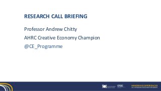 RESEARCH CALL BRIEFING
Professor Andrew Chitty
AHRC Creative Economy Champion
@CE_Programme
 