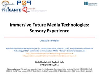 Immersive Future Media Technologies: Sensory Experience Christian Timmerer Alpen-Adria-Universität Klagenfurt (AAU)  Faculty of Technical Sciences (TEWI) Department of Information Technology (ITEC)  Multimedia Communication (MMC)  Sensory Experience Lab (SELab) http://research.timmerer.com http://blog.timmerer.com  http://selab.itec.aau.at/mailto:christian.timmerer@itec.uni-klu.ac.at MobiMedia2011, Cagliari, Italy 5th September, 2011 Acknowledgments. This work was supported in part by the European Commission in the context of the NoE INTERMEDIA (NoE 038419), the P2P-Next project (FP7-ICT-216217), the ALICANTE project (FP7-ICT-248652), and the COST Action IC1003 QUALINET.  