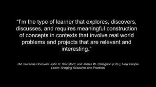 JM. Suzanne Donovan, John D. Bransford, and James W. Pellegrino (Eds.), How People
Learn: Bridging Research and Practice)
“I’m the type of learner that explores, discovers,
discusses, and requires meaningful construction
of concepts in contexts that involve real world
problems and projects that are relevant and
interesting."
 