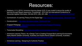 Resources:
• Abdelaziz, H. A. (2014). Immersive learning design (ILD): A new model to assure the quality of
learning through flipped classrooms. Proceedings - 2014 IIAI 3rd International Conference on
Advanced Applied Informatics, IIAI-AAI 2014, (Ild), 291–296. http://doi.org/10.1109/IIAI-AAI.2014.67
• Connectivism: A Learning Theory for the Digital Age - http://www.itdl.org/journal/jan_05/article01.htm
• Constructivism : http://www.itdl.org/journal/jan_05/article01.htm
• Engaged Pedagogy: https://www.amazon.com/bell-hooks-Engaged-Pedagogy-
Transgressive/dp/0897895657
• Transmedia Storytelling: http://www.tstoryteller.com/transmedia-storytelling
• Immersive Learning Theory: As a Design Tool in Creating Purpose-Built Learning Environments
Kathy Blashki (Deakin University, Australia) and Sophie Nichol (Deakin University, Australia) :
http://www.igi-global.com/chapter/immersive-learning-theory/16734
• Immersive Learning - Designing for Authentic Practice
https://www.td.org/Publications/Books/Immersive-Learning
 