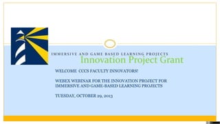 IMMERSIVE AND GAME BASED LEARNING PROJECTS

Innovation Project Grant

WELCOME CCCS FACULTY INNOVATORS!
WEBEX WEBINAR FOR THE INNOVATION PROJECT FOR
IMMERSIVE AND GAME-BASED LEARNING PROJECTS
TUESDAY, OCTOBER 29, 2013

 
