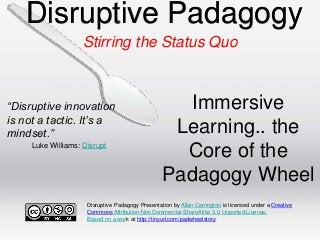 Disruptive Padagogy
Stirring the Status Quo

“Disruptive innovation
is not a tactic. It’s a
mindset.”
Luke Williams: Disrupt

Immersive
Learning.. the
Core of the
Padagogy Wheel

Disruptive Padagogy Presentation by Allan Carrington is licensed under a Creative
Commons Attribution-NonCommercial-ShareAlike 3.0 Unported License.
Based on a work at http://tinyurl.com/padwheelstory.

 