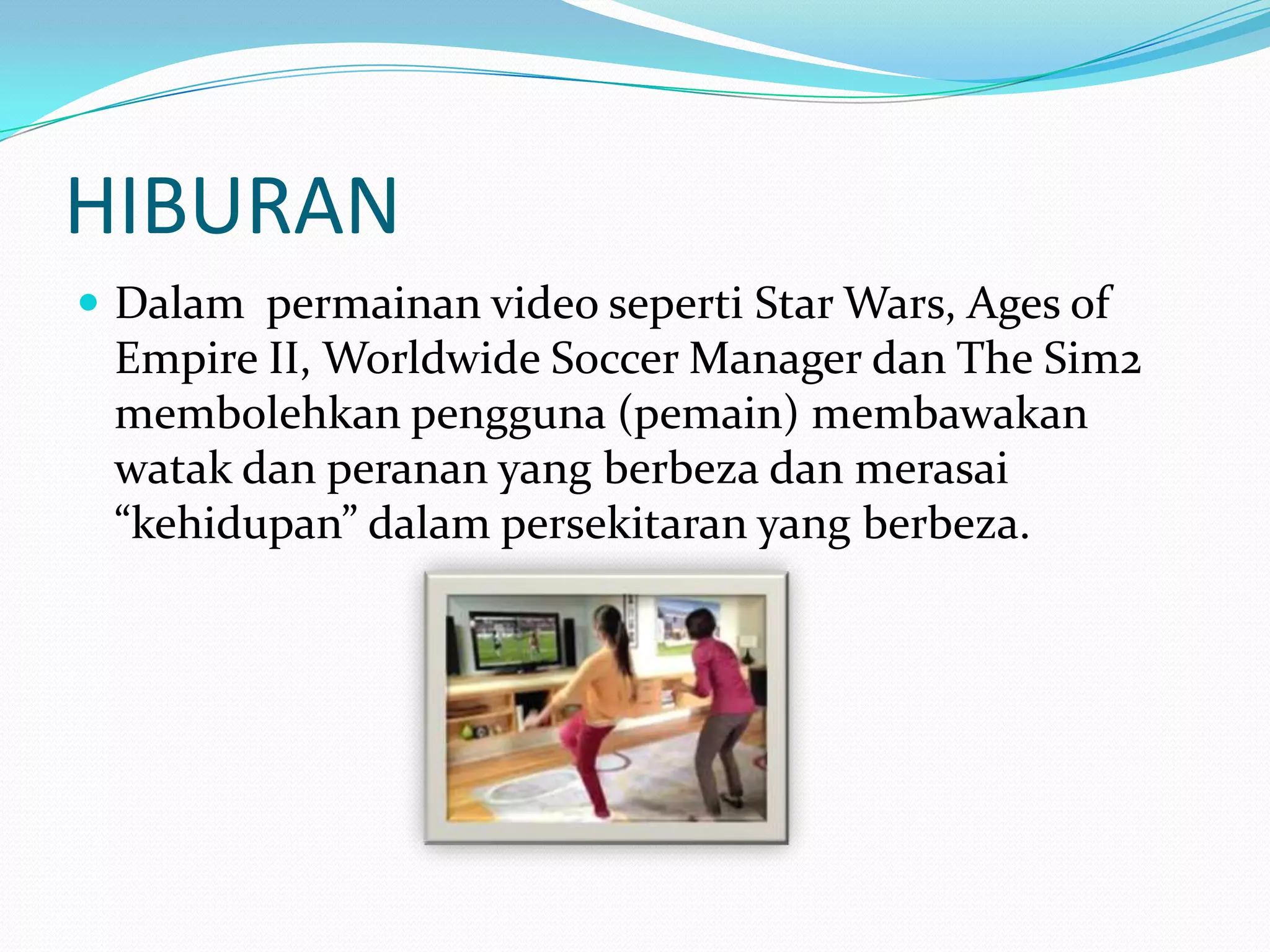 HIBURAN
 Dalam permainan video seperti Star Wars, Ages of

Empire II, Worldwide Soccer Manager dan The Sim2
membolehkan pengguna (pemain) membawakan
watak dan peranan yang berbeza dan merasai
“kehidupan” dalam persekitaran yang berbeza.

 