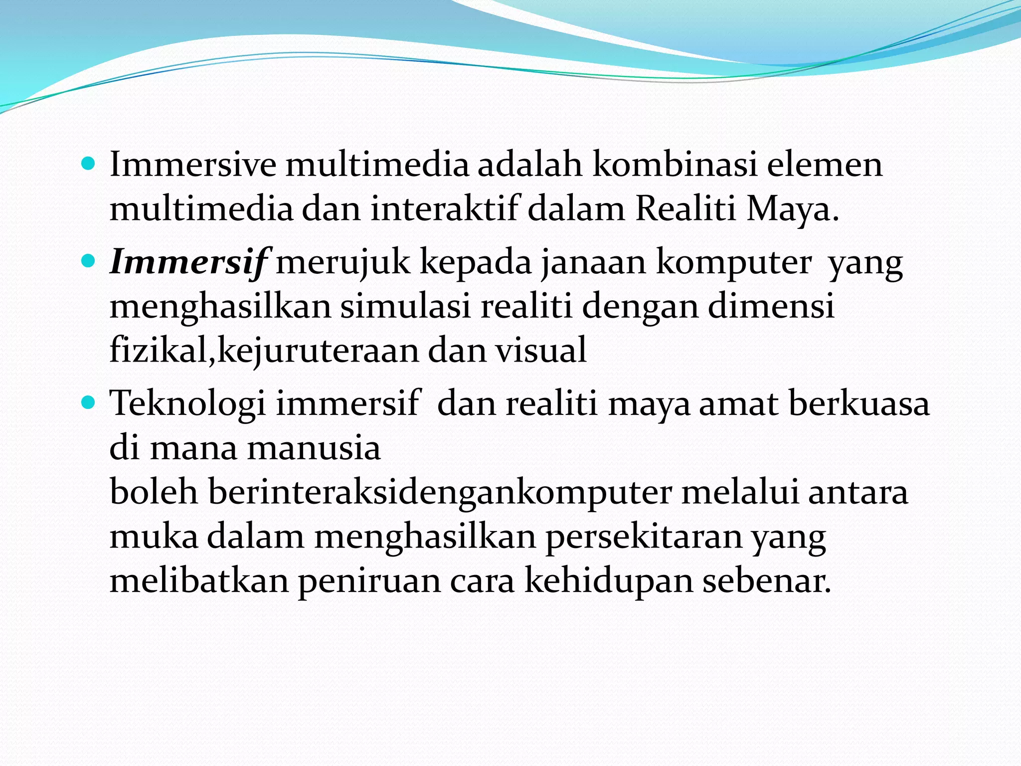  Immersive multimedia adalah kombinasi elemen

multimedia dan interaktif dalam Realiti Maya.
 Immersif merujuk kepada janaan komputer yang
menghasilkan simulasi realiti dengan dimensi
fizikal,kejuruteraan dan visual
 Teknologi immersif dan realiti maya amat berkuasa
di mana manusia
boleh berinteraksidengankomputer melalui antara
muka dalam menghasilkan persekitaran yang
melibatkan peniruan cara kehidupan sebenar.

 