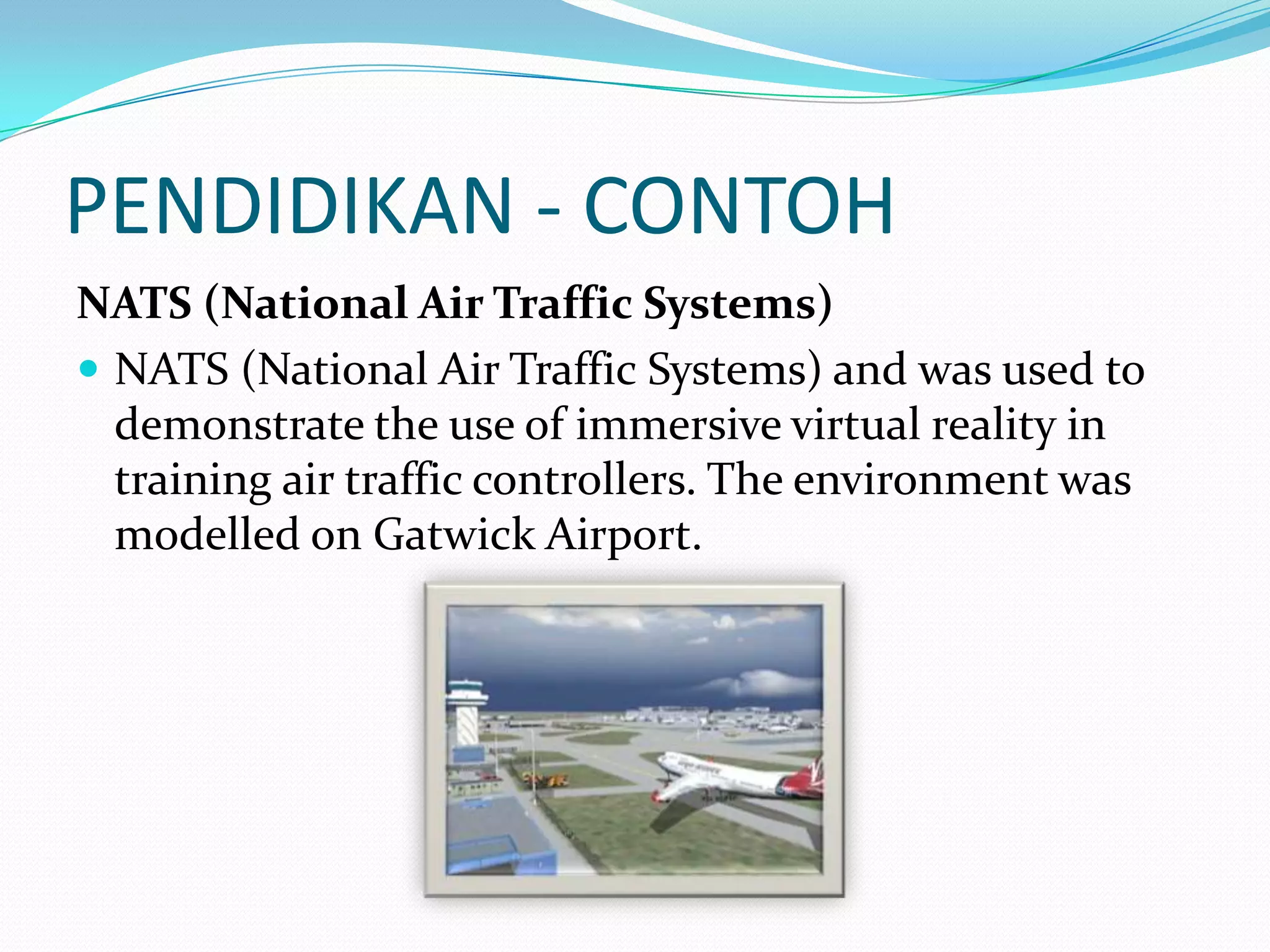 PENDIDIKAN - CONTOH
NATS (National Air Traffic Systems)
 NATS (National Air Traffic Systems) and was used to
demonstrate the use of immersive virtual reality in
training air traffic controllers. The environment was
modelled on Gatwick Airport.

 