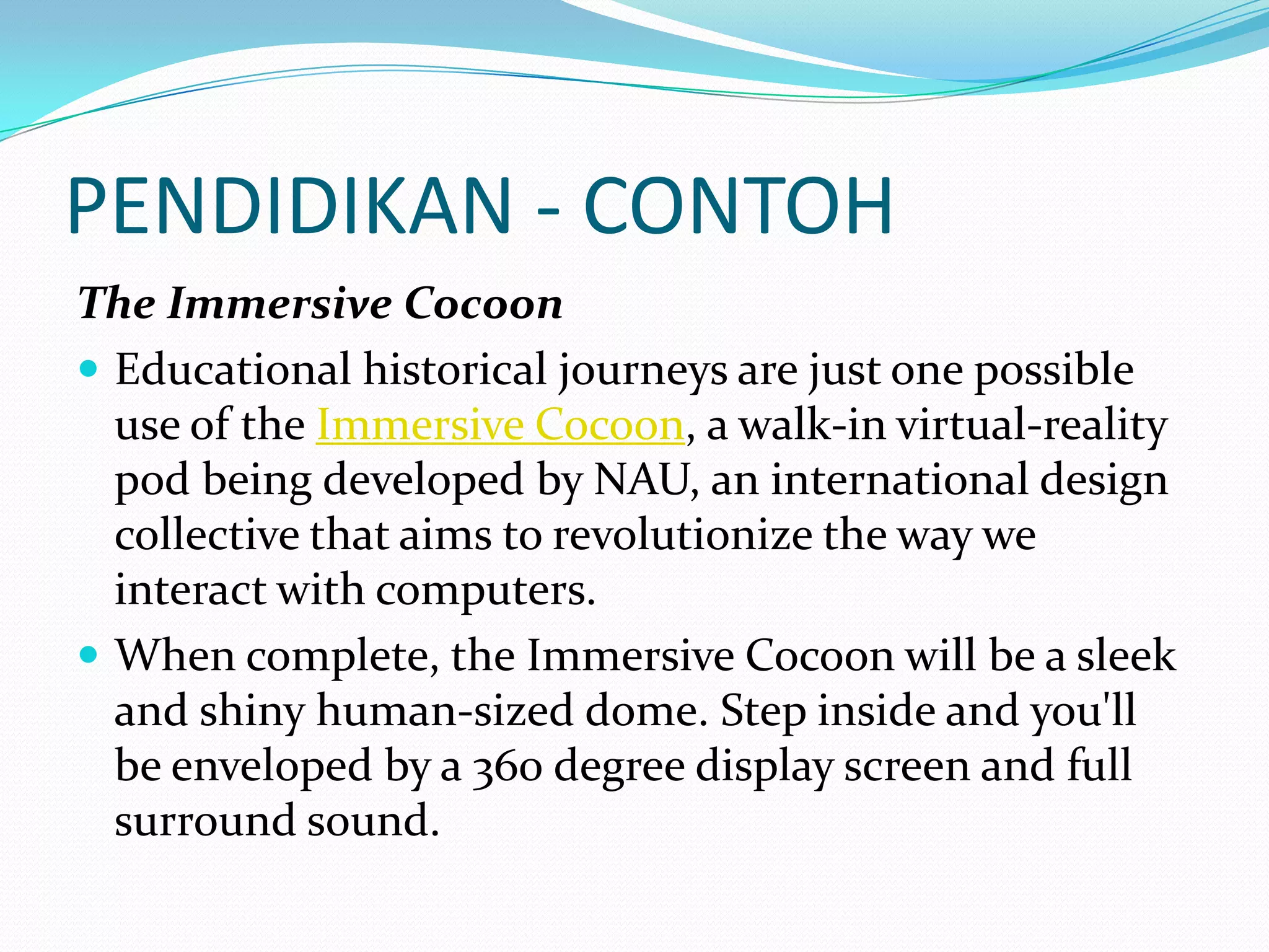 PENDIDIKAN - CONTOH
The Immersive Cocoon
 Educational historical journeys are just one possible
use of the Immersive Cocoon, a walk-in virtual-reality
pod being developed by NAU, an international design
collective that aims to revolutionize the way we
interact with computers.
 When complete, the Immersive Cocoon will be a sleek
and shiny human-sized dome. Step inside and you'll
be enveloped by a 360 degree display screen and full
surround sound.

 