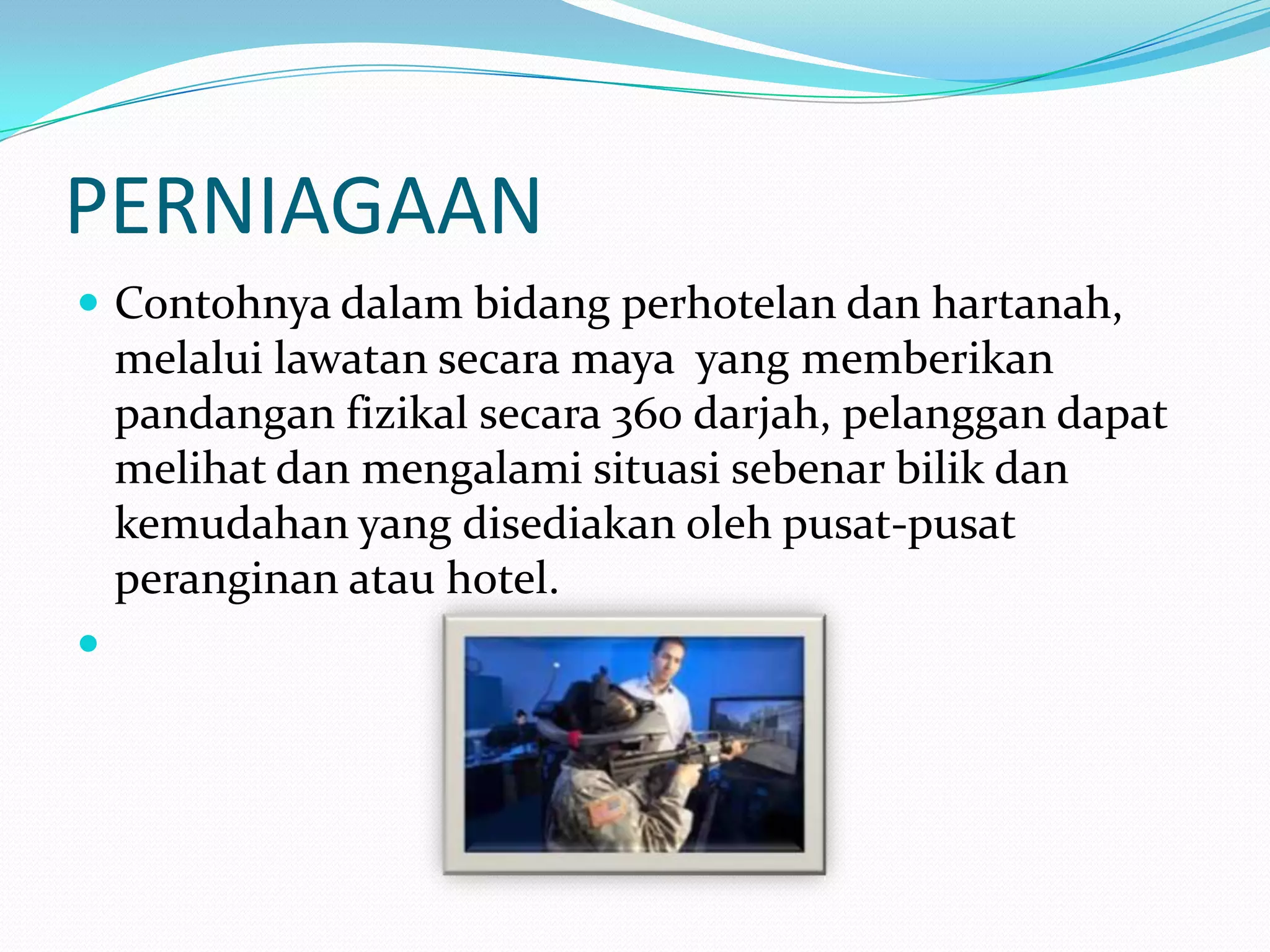 PERNIAGAAN
 Contohnya dalam bidang perhotelan dan hartanah,

melalui lawatan secara maya yang memberikan
pandangan fizikal secara 360 darjah, pelanggan dapat
melihat dan mengalami situasi sebenar bilik dan
kemudahan yang disediakan oleh pusat-pusat
peranginan atau hotel.


 