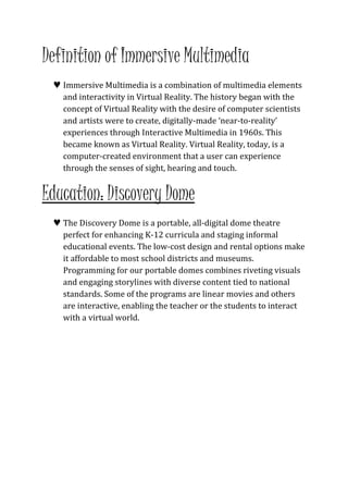 Definition of Immersive Multimedia 
 Immersive Multimedia is a combination of multimedia elements 
and interactivity in Virtual Reality. The history began with the 
concept of Virtual Reality with the desire of computer scientists 
and artists were to create, digitally-made ‘near-to-reality’ 
experiences through Interactive Multimedia in 1960s. This 
became known as Virtual Reality. Virtual Reality, today, is a 
computer-created environment that a user can experience 
through the senses of sight, hearing and touch. 
Education: Discovery Dome 
 The Discovery Dome is a portable, all-digital dome theatre 
perfect for enhancing K-12 curricula and staging informal 
educational events. The low-cost design and rental options make 
it affordable to most school districts and museums. 
Programming for our portable domes combines riveting visuals 
and engaging storylines with diverse content tied to national 
standards. Some of the programs are linear movies and others 
are interactive, enabling the teacher or the students to interact 
with a virtual world. 
 