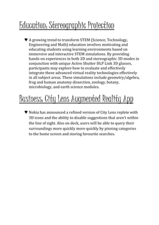 Education: Stereographic Projection 
 A growing trend to transform STEM (Science, Technology, 
Engineering and Math) education involves motivating and 
educating students using learning environments based on 
immersive and interactive STEM simulations. By providing 
hands-on experiences in both 2D and stereographic 3D modes in 
conjunction with unique Active Shutter DLP Link 3D glasses, 
participants may explore how to evaluate and effectively 
integrate these advanced virtual reality technologies effectively 
in all subject areas. These simulations include geometry/algebra, 
frog and human anatomy dissection, zoology, botany, 
microbiology, and earth science modules. 
Business: City Lens Augmented Reality App 
 Nokia has announced a refined version of City Lens replete with 
3D icons and the ability to disable suggestions that aren’t within 
the line of sight. Also on deck, users will be able to query their 
surroundings more quickly more quickly by pinning categories 
to the home screen and storing favourite searches. 
 