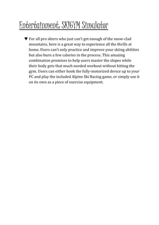 Entertainment: SKIGYM Simulator 
 For all pro skiers who just can’t get enough of the snow-clad 
mountains, here is a great way to experience all the thrills at 
home. Users can’t only practice and improve your skiing abilities 
but also burn a few calories in the process. This amazing 
combination promises to help users master the slopes while 
their body gets that much needed workout without hitting the 
gym. Users can either hook the fully-motorized device up to your 
PC and play the included Alpine Ski Racing game, or simply use it 
on its own as a piece of exercise equipment. 
I 
