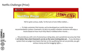 Netflix Challenge (Prize)
We’re quite curious, really. To the tune of one million dollars…
… To help customers find movies, we’ve developed our world-class movie
recommendation system: Cinematch. Its job is to predict whether someone will enjoy a
movie based on how much they liked or disliked other movies …
… We provide you with a lot of anonymous rating data, and a prediction accuracy bar that
is 10% better than what Cinematch can do on the same training data set… If you develop a
system that we judge most beats that bar on the qualifying test set we provide, you get
serious money and the bragging rights …
 
