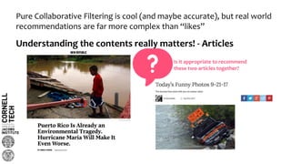Pure Collaborative Filtering is cool (and maybe accurate), but real world
recommendations are far more complex than “likes”
Understanding the contents really matters! - Articles
Is it appropriate to recommend
these two articles together?
 