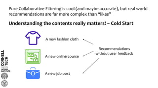 Pure Collaborative Filtering is cool (and maybe accurate), but real world
recommendations are far more complex than “likes”
Understanding the contents really matters! – Cold Start
A new fashion cloth
A new online course
A new job post
Recommendations
without user feedback
 