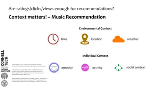 Are ratings/clicks/views enough for recommendations?
Context matters! – Music Recommendation
Schedl, Markus, et al. "Music recommender systems."
Recommender Systems Handbook. Springer US, 2015. 453-492.
Schedl, Markus, Peter Knees, and Fabien Gouyon. "New Paths in
Music Recommender Systems Research." Proceedings of the
Eleventh ACM Conference on Recommender Systems. ACM, 2017.
time location weather
Environmental Context
Individual Context
emotion activity social context
Schedl, Markus, Georg Breitschopf, and Bogdan Ionescu.
"Mobile Music Genius: Reggae at the Beach, Metal on a
Friday Night?." Proceedings of International Conference on
Multimedia Retrieval. ACM, 2014.
 