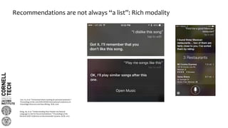 Recommendations are not always “a list”: Rich modality
Sun, Yu, et al. "Contextual intent tracking for personal assistants."
Proceedings of the 22nd ACM SIGKDD International Conference on
Knowledge Discovery and Data Mining. ACM, 2016.
Kang, Jie, et al. "Understanding How People Use Natural
Language to Ask for Recommendations." Proceedings of the
Eleventh ACM Conference on Recommender Systems. ACM, 2017.
 
