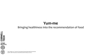 Yum-me
Bringing healthiness into the recommendation of food
Yang, Longqi, et al. "Yum-Me: A Personalized Nutrient-Based Meal Recommender
System." ACM Transactions on Information Systems (TOIS) 36.1 (2017): 7.
 