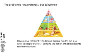 The problem is not awareness, but adherence
How can we (efficiently) find meals that are healthy but also
cater to people’s tastes? - Bringing the notion of healthiness into
recommendations!
 