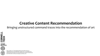 Creative Content Recommendation
Bringing unstructured command traces into the recommendation of art
Yang, Longqi, et al. "Personalizing Software and Web Services by
Integrating Unstructured Application Usage Traces." Proceedings of the
26th International Conference on World Wide Web Companion. International
World Wide Web Conferences Steering Committee, 2017.
 