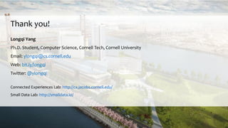 Thank you!
Longqi Yang
Ph.D. Student, Computer Science, Cornell Tech, Cornell University
Email: ylongqi@cs.cornell.edu
Web: bit.ly/longqi
Twitter: @ylongqi
Connected Experiences Lab: http://cx.jacobs.cornell.edu/
Small Data Lab: http://smalldata.io/
 