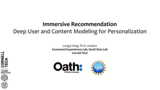 Immersive Recommendation
Deep User and Content Modeling for Personalization
Longqi Yang, Ph.D. student
Connected Experiences Lab, Small Data Lab
Cornell Tech
 