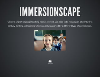IMMERSIONSCAPE
Generic English language teaching has not worked. We need to be focusing on a twenty-first
century thinking and learning which can only supported by a different type of environment.