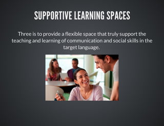 SUPPORTIVE LEARNING SPACES
Three is to provide a flexible space that truly support the
teaching and learning of communication and social skills in the
target language.
