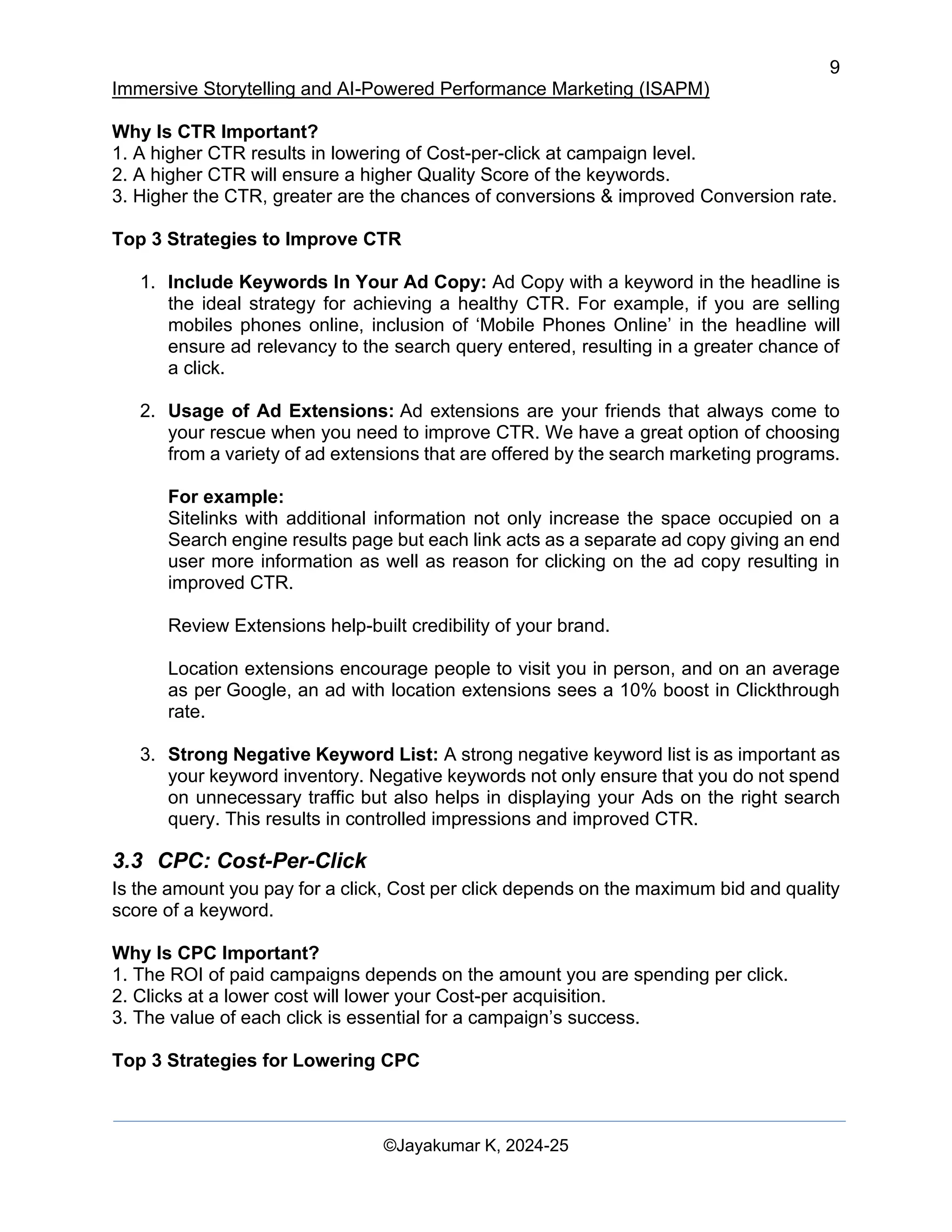 9
Immersive Storytelling and AI-Powered Performance Marketing (ISAPM)
©Jayakumar K, 2024-25
Why Is CTR Important?
1. A higher CTR results in lowering of Cost-per-click at campaign level.
2. A higher CTR will ensure a higher Quality Score of the keywords.
3. Higher the CTR, greater are the chances of conversions & improved Conversion rate.
Top 3 Strategies to Improve CTR
1. Include Keywords In Your Ad Copy: Ad Copy with a keyword in the headline is
the ideal strategy for achieving a healthy CTR. For example, if you are selling
mobiles phones online, inclusion of ‘Mobile Phones Online’ in the headline will
ensure ad relevancy to the search query entered, resulting in a greater chance of
a click.
2. Usage of Ad Extensions: Ad extensions are your friends that always come to
your rescue when you need to improve CTR. We have a great option of choosing
from a variety of ad extensions that are offered by the search marketing programs.
For example:
Sitelinks with additional information not only increase the space occupied on a
Search engine results page but each link acts as a separate ad copy giving an end
user more information as well as reason for clicking on the ad copy resulting in
improved CTR.
Review Extensions help-built credibility of your brand.
Location extensions encourage people to visit you in person, and on an average
as per Google, an ad with location extensions sees a 10% boost in Clickthrough
rate.
3. Strong Negative Keyword List: A strong negative keyword list is as important as
your keyword inventory. Negative keywords not only ensure that you do not spend
on unnecessary traffic but also helps in displaying your Ads on the right search
query. This results in controlled impressions and improved CTR.
3.3 CPC: Cost-Per-Click
Is the amount you pay for a click, Cost per click depends on the maximum bid and quality
score of a keyword.
Why Is CPC Important?
1. The ROI of paid campaigns depends on the amount you are spending per click.
2. Clicks at a lower cost will lower your Cost-per acquisition.
3. The value of each click is essential for a campaign’s success.
Top 3 Strategies for Lowering CPC
 