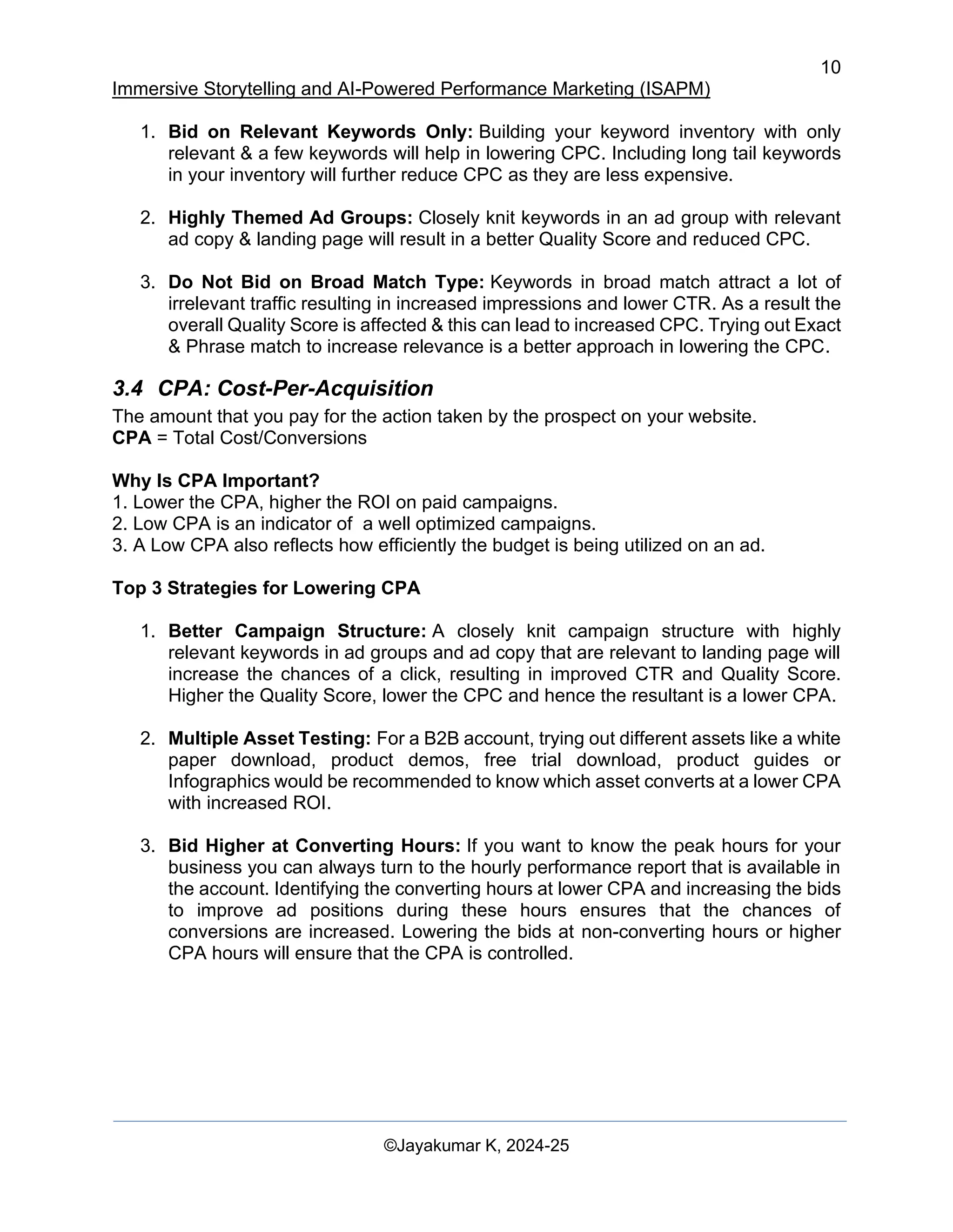 10
Immersive Storytelling and AI-Powered Performance Marketing (ISAPM)
©Jayakumar K, 2024-25
1. Bid on Relevant Keywords Only: Building your keyword inventory with only
relevant & a few keywords will help in lowering CPC. Including long tail keywords
in your inventory will further reduce CPC as they are less expensive.
2. Highly Themed Ad Groups: Closely knit keywords in an ad group with relevant
ad copy & landing page will result in a better Quality Score and reduced CPC.
3. Do Not Bid on Broad Match Type: Keywords in broad match attract a lot of
irrelevant traffic resulting in increased impressions and lower CTR. As a result the
overall Quality Score is affected & this can lead to increased CPC. Trying out Exact
& Phrase match to increase relevance is a better approach in lowering the CPC.
3.4 CPA: Cost-Per-Acquisition
The amount that you pay for the action taken by the prospect on your website.
CPA = Total Cost/Conversions
Why Is CPA Important?
1. Lower the CPA, higher the ROI on paid campaigns.
2. Low CPA is an indicator of a well optimized campaigns.
3. A Low CPA also reflects how efficiently the budget is being utilized on an ad.
Top 3 Strategies for Lowering CPA
1. Better Campaign Structure: A closely knit campaign structure with highly
relevant keywords in ad groups and ad copy that are relevant to landing page will
increase the chances of a click, resulting in improved CTR and Quality Score.
Higher the Quality Score, lower the CPC and hence the resultant is a lower CPA.
2. Multiple Asset Testing: For a B2B account, trying out different assets like a white
paper download, product demos, free trial download, product guides or
Infographics would be recommended to know which asset converts at a lower CPA
with increased ROI.
3. Bid Higher at Converting Hours: If you want to know the peak hours for your
business you can always turn to the hourly performance report that is available in
the account. Identifying the converting hours at lower CPA and increasing the bids
to improve ad positions during these hours ensures that the chances of
conversions are increased. Lowering the bids at non-converting hours or higher
CPA hours will ensure that the CPA is controlled.
 