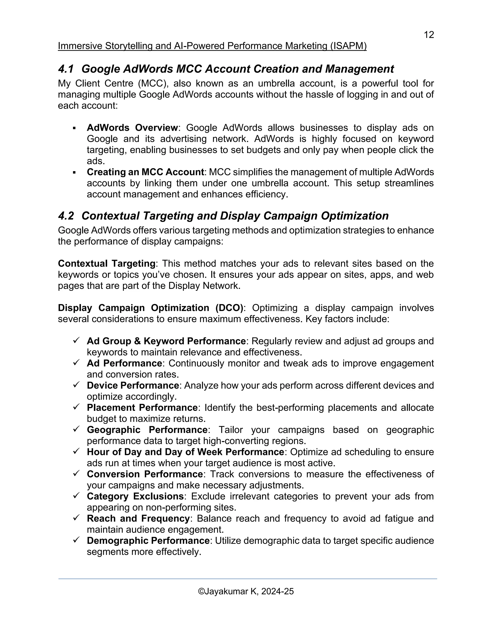 12
Immersive Storytelling and AI-Powered Performance Marketing (ISAPM)
©Jayakumar K, 2024-25
4.1 Google AdWords MCC Account Creation and Management
My Client Centre (MCC), also known as an umbrella account, is a powerful tool for
managing multiple Google AdWords accounts without the hassle of logging in and out of
each account:
▪ AdWords Overview: Google AdWords allows businesses to display ads on
Google and its advertising network. AdWords is highly focused on keyword
targeting, enabling businesses to set budgets and only pay when people click the
ads.
▪ Creating an MCC Account: MCC simplifies the management of multiple AdWords
accounts by linking them under one umbrella account. This setup streamlines
account management and enhances efficiency.
4.2 Contextual Targeting and Display Campaign Optimization
Google AdWords offers various targeting methods and optimization strategies to enhance
the performance of display campaigns:
Contextual Targeting: This method matches your ads to relevant sites based on the
keywords or topics you’ve chosen. It ensures your ads appear on sites, apps, and web
pages that are part of the Display Network.
Display Campaign Optimization (DCO): Optimizing a display campaign involves
several considerations to ensure maximum effectiveness. Key factors include:
✓ Ad Group & Keyword Performance: Regularly review and adjust ad groups and
keywords to maintain relevance and effectiveness.
✓ Ad Performance: Continuously monitor and tweak ads to improve engagement
and conversion rates.
✓ Device Performance: Analyze how your ads perform across different devices and
optimize accordingly.
✓ Placement Performance: Identify the best-performing placements and allocate
budget to maximize returns.
✓ Geographic Performance: Tailor your campaigns based on geographic
performance data to target high-converting regions.
✓ Hour of Day and Day of Week Performance: Optimize ad scheduling to ensure
ads run at times when your target audience is most active.
✓ Conversion Performance: Track conversions to measure the effectiveness of
your campaigns and make necessary adjustments.
✓ Category Exclusions: Exclude irrelevant categories to prevent your ads from
appearing on non-performing sites.
✓ Reach and Frequency: Balance reach and frequency to avoid ad fatigue and
maintain audience engagement.
✓ Demographic Performance: Utilize demographic data to target specific audience
segments more effectively.
 