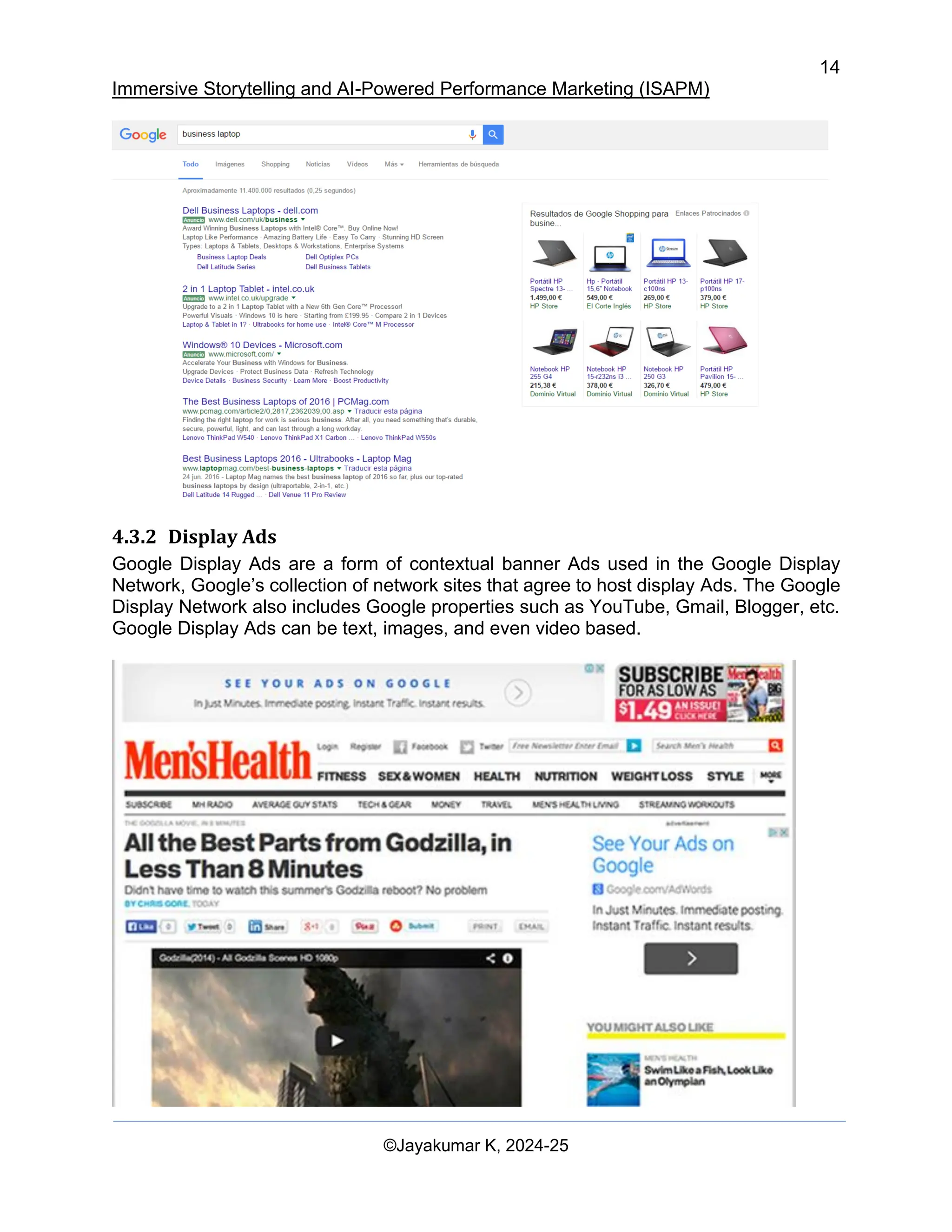 14
Immersive Storytelling and AI-Powered Performance Marketing (ISAPM)
©Jayakumar K, 2024-25
4.3.2 Display Ads
Google Display Ads are a form of contextual banner Ads used in the Google Display
Network, Google’s collection of network sites that agree to host display Ads. The Google
Display Network also includes Google properties such as YouTube, Gmail, Blogger, etc.
Google Display Ads can be text, images, and even video based.
 