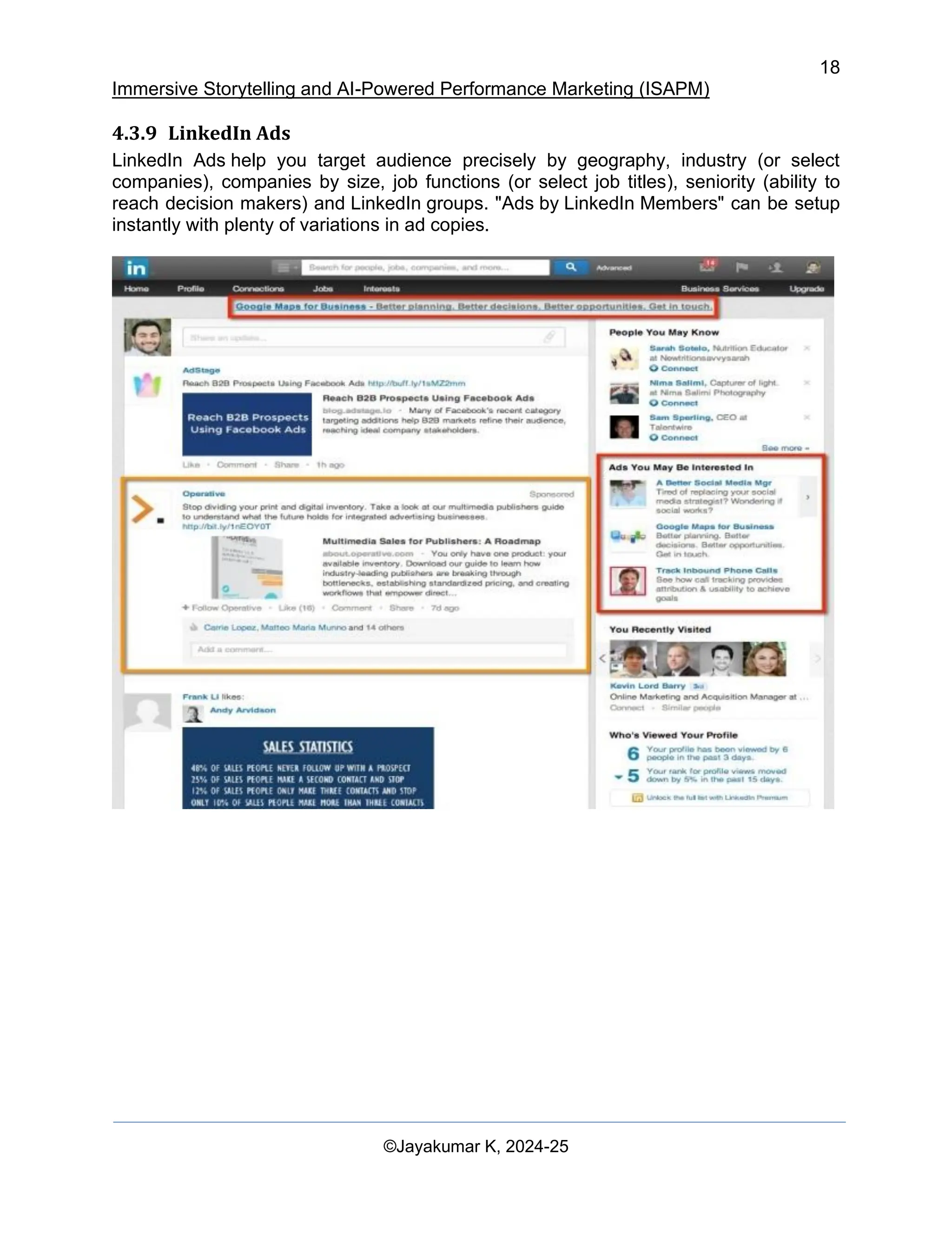 18
Immersive Storytelling and AI-Powered Performance Marketing (ISAPM)
©Jayakumar K, 2024-25
4.3.9 LinkedIn Ads
LinkedIn Ads help you target audience precisely by geography, industry (or select
companies), companies by size, job functions (or select job titles), seniority (ability to
reach decision makers) and LinkedIn groups. "Ads by LinkedIn Members" can be setup
instantly with plenty of variations in ad copies.
 