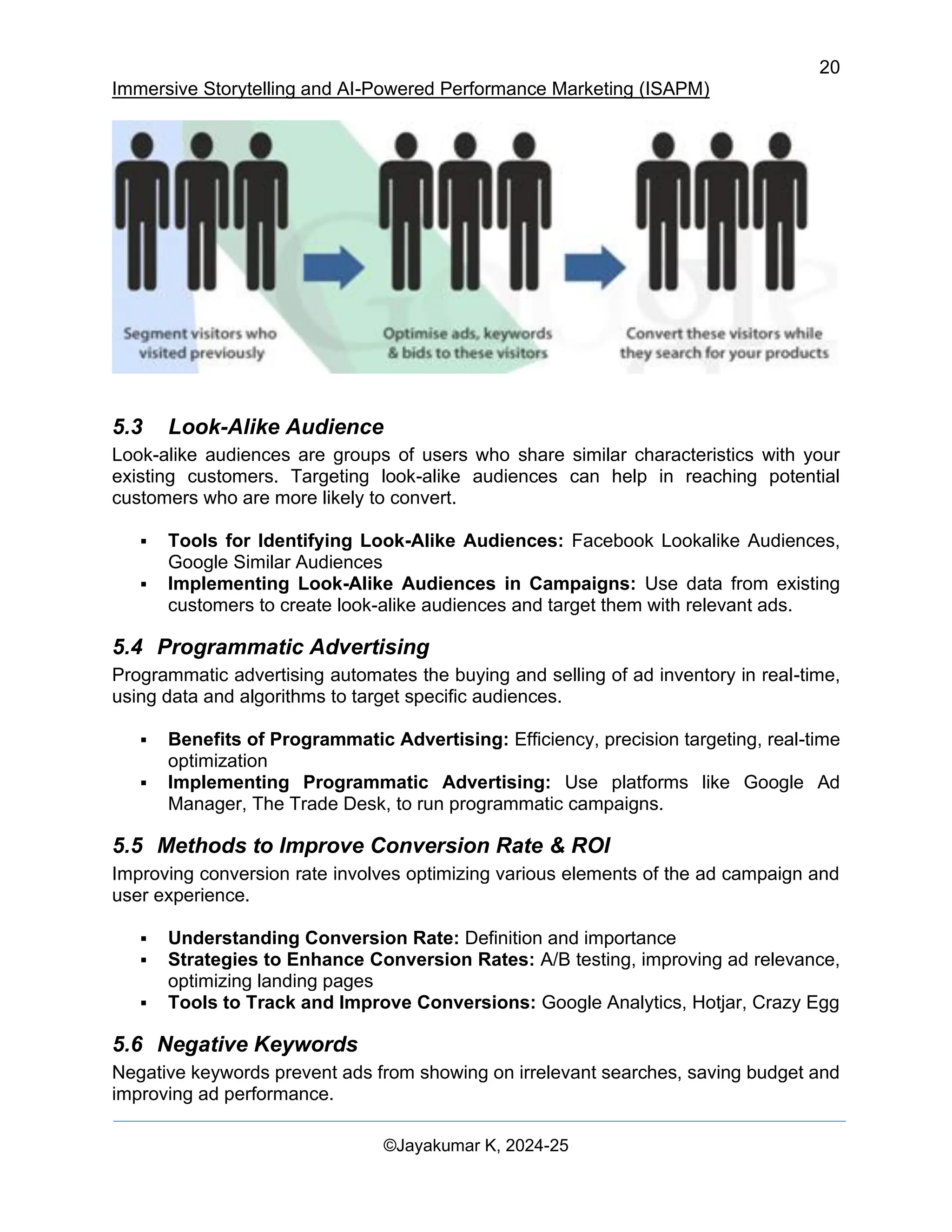 20
Immersive Storytelling and AI-Powered Performance Marketing (ISAPM)
©Jayakumar K, 2024-25
5.3 Look-Alike Audience
Look-alike audiences are groups of users who share similar characteristics with your
existing customers. Targeting look-alike audiences can help in reaching potential
customers who are more likely to convert.
▪ Tools for Identifying Look-Alike Audiences: Facebook Lookalike Audiences,
Google Similar Audiences
▪ Implementing Look-Alike Audiences in Campaigns: Use data from existing
customers to create look-alike audiences and target them with relevant ads.
5.4 Programmatic Advertising
Programmatic advertising automates the buying and selling of ad inventory in real-time,
using data and algorithms to target specific audiences.
▪ Benefits of Programmatic Advertising: Efficiency, precision targeting, real-time
optimization
▪ Implementing Programmatic Advertising: Use platforms like Google Ad
Manager, The Trade Desk, to run programmatic campaigns.
5.5 Methods to Improve Conversion Rate & ROI
Improving conversion rate involves optimizing various elements of the ad campaign and
user experience.
▪ Understanding Conversion Rate: Definition and importance
▪ Strategies to Enhance Conversion Rates: A/B testing, improving ad relevance,
optimizing landing pages
▪ Tools to Track and Improve Conversions: Google Analytics, Hotjar, Crazy Egg
5.6 Negative Keywords
Negative keywords prevent ads from showing on irrelevant searches, saving budget and
improving ad performance.
 