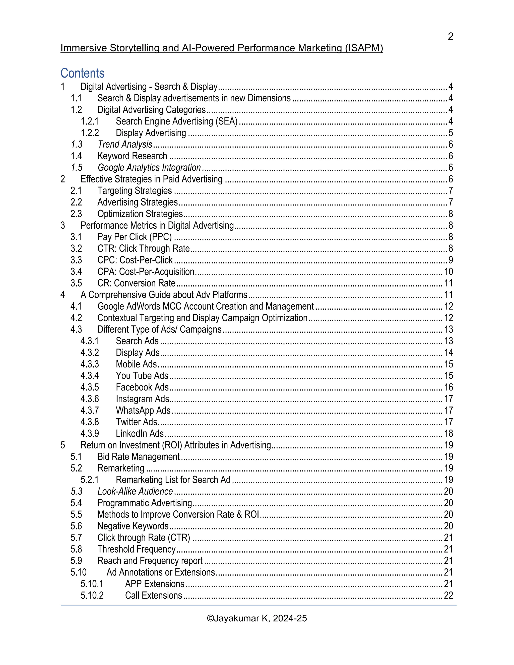 2
Immersive Storytelling and AI-Powered Performance Marketing (ISAPM)
©Jayakumar K, 2024-25
Contents
1 Digital Advertising - Search & Display...................................................................................................4
1.1 Search & Display advertisements in new Dimensions...................................................................4
1.2 Digital Advertising Categories........................................................................................................4
1.2.1 Search Engine Advertising (SEA)..........................................................................................4
1.2.2 Display Advertising ................................................................................................................5
1.3 Trend Analysis...............................................................................................................................6
1.4 Keyword Research ........................................................................................................................6
1.5 Google Analytics Integration..........................................................................................................6
2 Effective Strategies in Paid Advertising ................................................................................................6
2.1 Targeting Strategies ......................................................................................................................7
2.2 Advertising Strategies....................................................................................................................7
2.3 Optimization Strategies..................................................................................................................8
3 Performance Metrics in Digital Advertising............................................................................................8
3.1 Pay Per Click (PPC) ......................................................................................................................8
3.2 CTR: Click Through Rate...............................................................................................................8
3.3 CPC: Cost-Per-Click......................................................................................................................9
3.4 CPA: Cost-Per-Acquisition...........................................................................................................10
3.5 CR: Conversion Rate...................................................................................................................11
4 A Comprehensive Guide about Adv Platforms....................................................................................11
4.1 Google AdWords MCC Account Creation and Management .......................................................12
4.2 Contextual Targeting and Display Campaign Optimization..........................................................12
4.3 Different Type of Ads/ Campaigns...............................................................................................13
4.3.1 Search Ads..........................................................................................................................13
4.3.2 Display Ads..........................................................................................................................14
4.3.3 Mobile Ads...........................................................................................................................15
4.3.4 You Tube Ads......................................................................................................................15
4.3.5 Facebook Ads......................................................................................................................16
4.3.6 Instagram Ads......................................................................................................................17
4.3.7 WhatsApp Ads.....................................................................................................................17
4.3.8 Twitter Ads...........................................................................................................................17
4.3.9 LinkedIn Ads........................................................................................................................18
5 Return on Investment (ROI) Attributes in Advertising..........................................................................19
5.1 Bid Rate Management.................................................................................................................19
5.2 Remarketing ................................................................................................................................19
5.2.1 Remarketing List for Search Ad...........................................................................................19
5.3 Look-Alike Audience....................................................................................................................20
5.4 Programmatic Advertising............................................................................................................20
5.5 Methods to Improve Conversion Rate & ROI...............................................................................20
5.6 Negative Keywords......................................................................................................................20
5.7 Click through Rate (CTR) ............................................................................................................21
5.8 Threshold Frequency...................................................................................................................21
5.9 Reach and Frequency report.......................................................................................................21
5.10 Ad Annotations or Extensions..................................................................................................21
5.10.1 APP Extensions...............................................................................................................21
5.10.2 Call Extensions................................................................................................................22
 