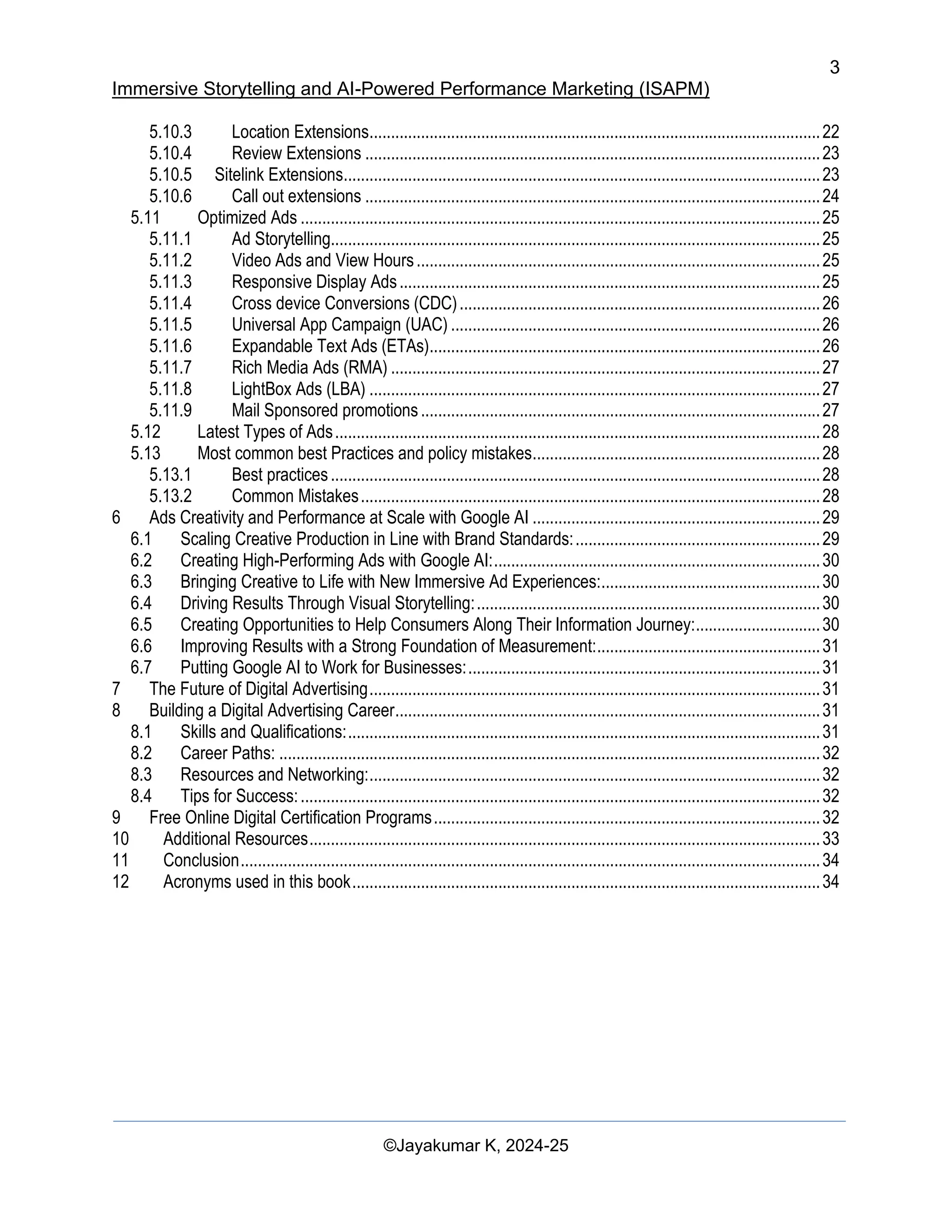 3
Immersive Storytelling and AI-Powered Performance Marketing (ISAPM)
©Jayakumar K, 2024-25
5.10.3 Location Extensions.........................................................................................................22
5.10.4 Review Extensions ..........................................................................................................23
5.10.5 Sitelink Extensions...............................................................................................................23
5.10.6 Call out extensions ..........................................................................................................24
5.11 Optimized Ads .........................................................................................................................25
5.11.1 Ad Storytelling..................................................................................................................25
5.11.2 Video Ads and View Hours..............................................................................................25
5.11.3 Responsive Display Ads..................................................................................................25
5.11.4 Cross device Conversions (CDC)....................................................................................26
5.11.5 Universal App Campaign (UAC) ......................................................................................26
5.11.6 Expandable Text Ads (ETAs)...........................................................................................26
5.11.7 Rich Media Ads (RMA) ....................................................................................................27
5.11.8 LightBox Ads (LBA) .........................................................................................................27
5.11.9 Mail Sponsored promotions.............................................................................................27
5.12 Latest Types of Ads.................................................................................................................28
5.13 Most common best Practices and policy mistakes...................................................................28
5.13.1 Best practices..................................................................................................................28
5.13.2 Common Mistakes...........................................................................................................28
6 Ads Creativity and Performance at Scale with Google AI ...................................................................29
6.1 Scaling Creative Production in Line with Brand Standards:.........................................................29
6.2 Creating High-Performing Ads with Google AI:............................................................................30
6.3 Bringing Creative to Life with New Immersive Ad Experiences:...................................................30
6.4 Driving Results Through Visual Storytelling:................................................................................30
6.5 Creating Opportunities to Help Consumers Along Their Information Journey:.............................30
6.6 Improving Results with a Strong Foundation of Measurement:....................................................31
6.7 Putting Google AI to Work for Businesses:..................................................................................31
7 The Future of Digital Advertising.........................................................................................................31
8 Building a Digital Advertising Career...................................................................................................31
8.1 Skills and Qualifications:..............................................................................................................31
8.2 Career Paths: ..............................................................................................................................32
8.3 Resources and Networking:.........................................................................................................32
8.4 Tips for Success:.........................................................................................................................32
9 Free Online Digital Certification Programs..........................................................................................32
10 Additional Resources.......................................................................................................................33
11 Conclusion.......................................................................................................................................34
12 Acronyms used in this book.............................................................................................................34
 