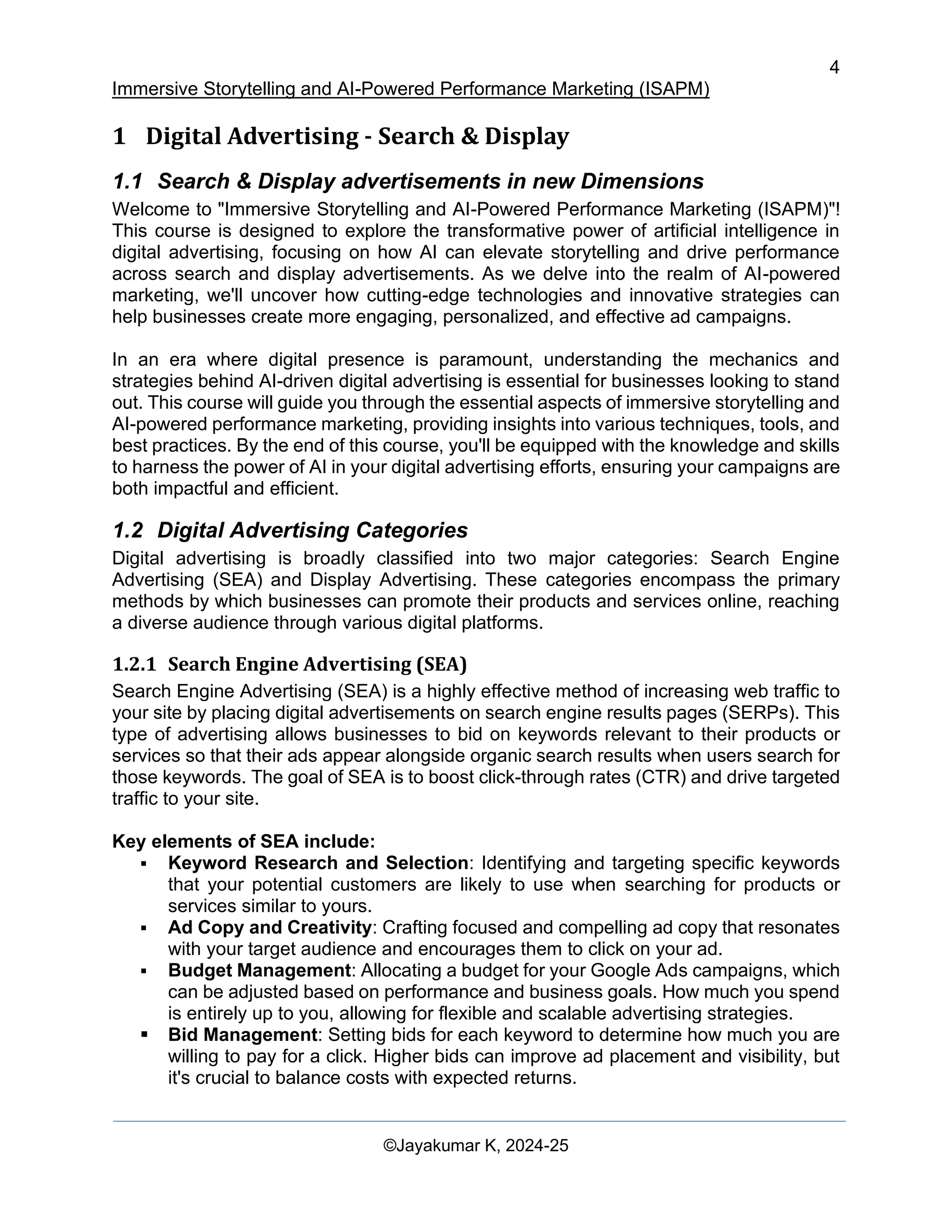 4
Immersive Storytelling and AI-Powered Performance Marketing (ISAPM)
©Jayakumar K, 2024-25
1 Digital Advertising - Search & Display
1.1 Search & Display advertisements in new Dimensions
Welcome to "Immersive Storytelling and AI-Powered Performance Marketing (ISAPM)"!
This course is designed to explore the transformative power of artificial intelligence in
digital advertising, focusing on how AI can elevate storytelling and drive performance
across search and display advertisements. As we delve into the realm of AI-powered
marketing, we'll uncover how cutting-edge technologies and innovative strategies can
help businesses create more engaging, personalized, and effective ad campaigns.
In an era where digital presence is paramount, understanding the mechanics and
strategies behind AI-driven digital advertising is essential for businesses looking to stand
out. This course will guide you through the essential aspects of immersive storytelling and
AI-powered performance marketing, providing insights into various techniques, tools, and
best practices. By the end of this course, you'll be equipped with the knowledge and skills
to harness the power of AI in your digital advertising efforts, ensuring your campaigns are
both impactful and efficient.
1.2 Digital Advertising Categories
Digital advertising is broadly classified into two major categories: Search Engine
Advertising (SEA) and Display Advertising. These categories encompass the primary
methods by which businesses can promote their products and services online, reaching
a diverse audience through various digital platforms.
1.2.1 Search Engine Advertising (SEA)
Search Engine Advertising (SEA) is a highly effective method of increasing web traffic to
your site by placing digital advertisements on search engine results pages (SERPs). This
type of advertising allows businesses to bid on keywords relevant to their products or
services so that their ads appear alongside organic search results when users search for
those keywords. The goal of SEA is to boost click-through rates (CTR) and drive targeted
traffic to your site.
Key elements of SEA include:
▪ Keyword Research and Selection: Identifying and targeting specific keywords
that your potential customers are likely to use when searching for products or
services similar to yours.
▪ Ad Copy and Creativity: Crafting focused and compelling ad copy that resonates
with your target audience and encourages them to click on your ad.
▪ Budget Management: Allocating a budget for your Google Ads campaigns, which
can be adjusted based on performance and business goals. How much you spend
is entirely up to you, allowing for flexible and scalable advertising strategies.
▪ Bid Management: Setting bids for each keyword to determine how much you are
willing to pay for a click. Higher bids can improve ad placement and visibility, but
it's crucial to balance costs with expected returns.
 