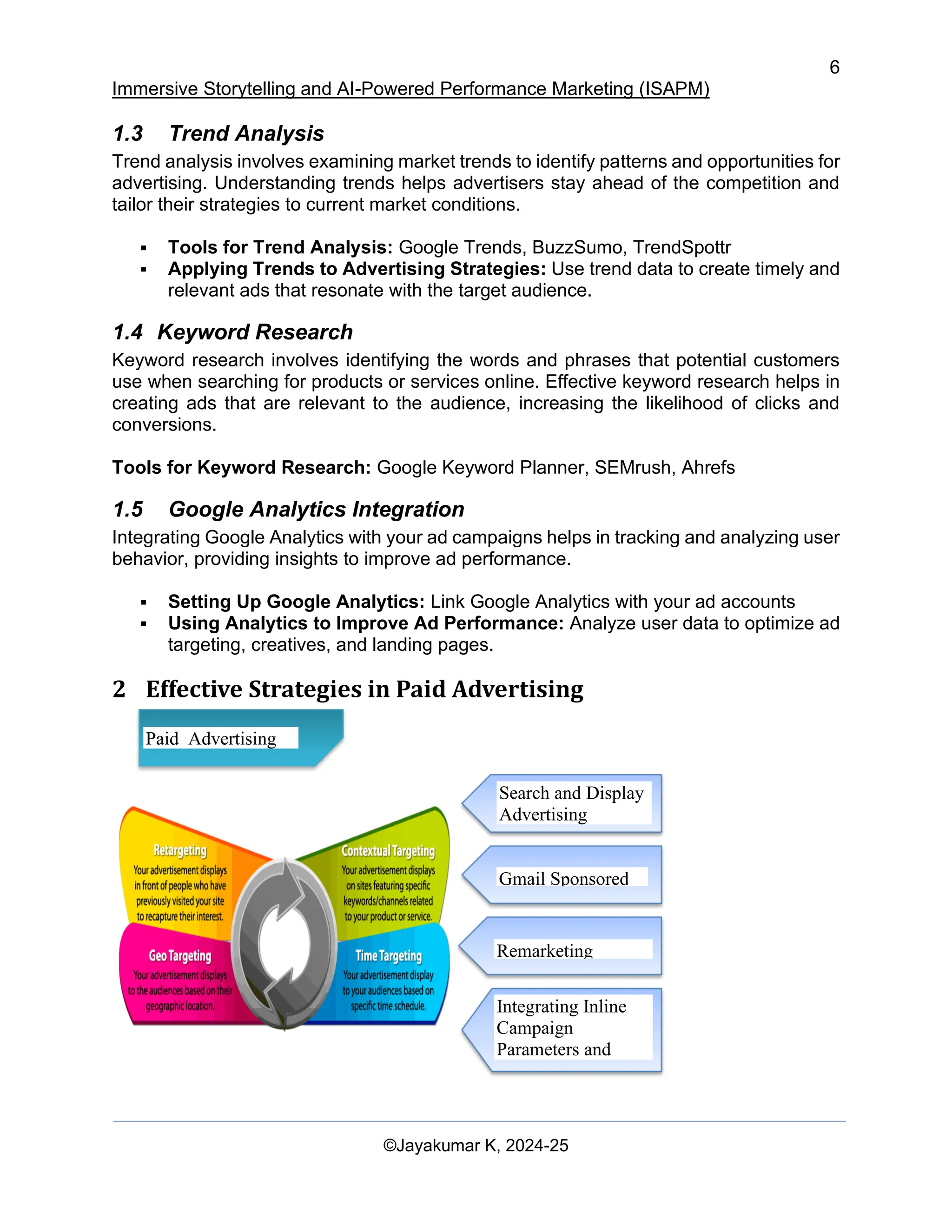 6
Immersive Storytelling and AI-Powered Performance Marketing (ISAPM)
©Jayakumar K, 2024-25
1.3 Trend Analysis
Trend analysis involves examining market trends to identify patterns and opportunities for
advertising. Understanding trends helps advertisers stay ahead of the competition and
tailor their strategies to current market conditions.
▪ Tools for Trend Analysis: Google Trends, BuzzSumo, TrendSpottr
▪ Applying Trends to Advertising Strategies: Use trend data to create timely and
relevant ads that resonate with the target audience.
1.4 Keyword Research
Keyword research involves identifying the words and phrases that potential customers
use when searching for products or services online. Effective keyword research helps in
creating ads that are relevant to the audience, increasing the likelihood of clicks and
conversions.
Tools for Keyword Research: Google Keyword Planner, SEMrush, Ahrefs
1.5 Google Analytics Integration
Integrating Google Analytics with your ad campaigns helps in tracking and analyzing user
behavior, providing insights to improve ad performance.
▪ Setting Up Google Analytics: Link Google Analytics with your ad accounts
▪ Using Analytics to Improve Ad Performance: Analyze user data to optimize ad
targeting, creatives, and landing pages.
2 Effective Strategies in Paid Advertising
Search and Display
Advertising
Gmail Sponsored
Promotions
Remarketing
Integrating Inline
Campaign
Parameters and
Cross Device
Paid Advertising
 
