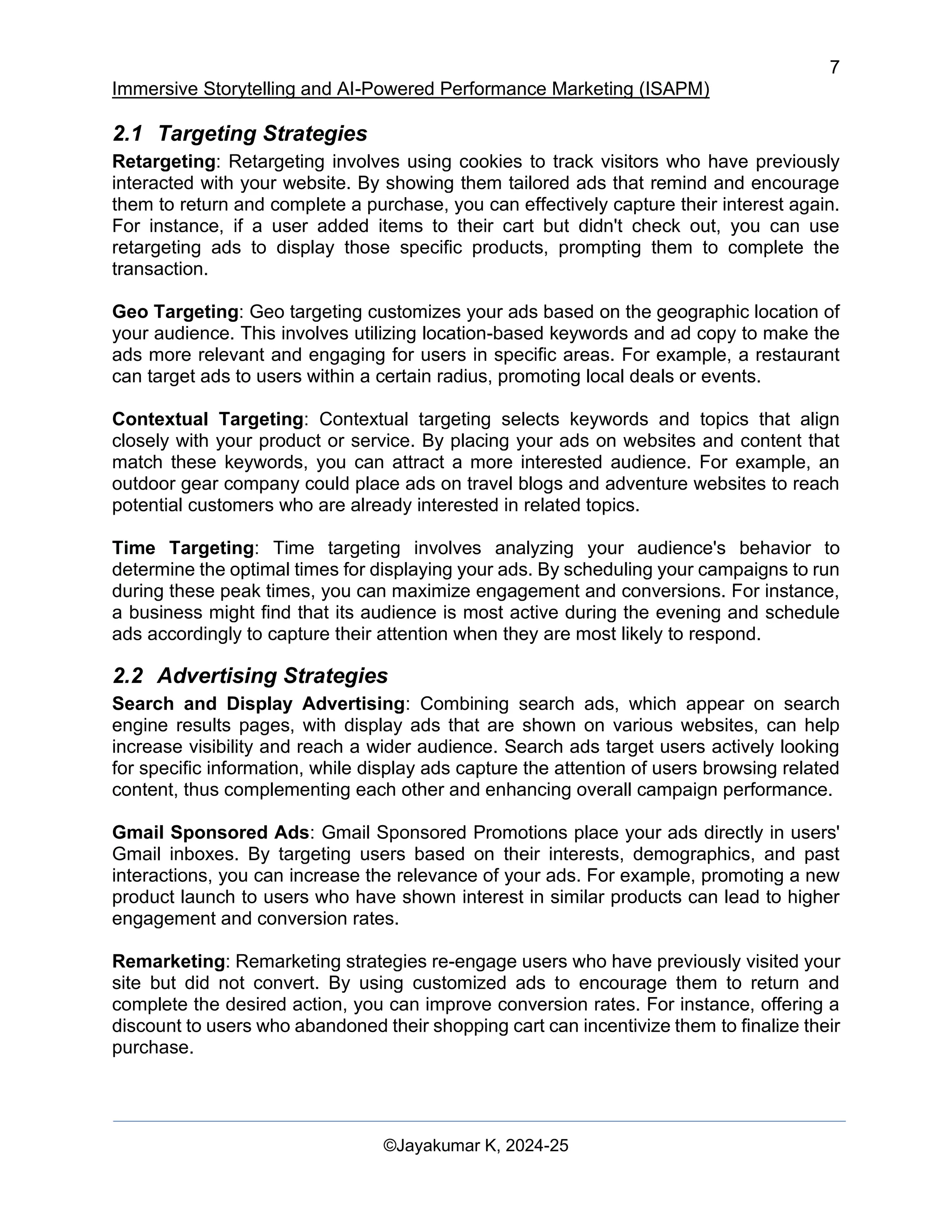 7
Immersive Storytelling and AI-Powered Performance Marketing (ISAPM)
©Jayakumar K, 2024-25
2.1 Targeting Strategies
Retargeting: Retargeting involves using cookies to track visitors who have previously
interacted with your website. By showing them tailored ads that remind and encourage
them to return and complete a purchase, you can effectively capture their interest again.
For instance, if a user added items to their cart but didn't check out, you can use
retargeting ads to display those specific products, prompting them to complete the
transaction.
Geo Targeting: Geo targeting customizes your ads based on the geographic location of
your audience. This involves utilizing location-based keywords and ad copy to make the
ads more relevant and engaging for users in specific areas. For example, a restaurant
can target ads to users within a certain radius, promoting local deals or events.
Contextual Targeting: Contextual targeting selects keywords and topics that align
closely with your product or service. By placing your ads on websites and content that
match these keywords, you can attract a more interested audience. For example, an
outdoor gear company could place ads on travel blogs and adventure websites to reach
potential customers who are already interested in related topics.
Time Targeting: Time targeting involves analyzing your audience's behavior to
determine the optimal times for displaying your ads. By scheduling your campaigns to run
during these peak times, you can maximize engagement and conversions. For instance,
a business might find that its audience is most active during the evening and schedule
ads accordingly to capture their attention when they are most likely to respond.
2.2 Advertising Strategies
Search and Display Advertising: Combining search ads, which appear on search
engine results pages, with display ads that are shown on various websites, can help
increase visibility and reach a wider audience. Search ads target users actively looking
for specific information, while display ads capture the attention of users browsing related
content, thus complementing each other and enhancing overall campaign performance.
Gmail Sponsored Ads: Gmail Sponsored Promotions place your ads directly in users'
Gmail inboxes. By targeting users based on their interests, demographics, and past
interactions, you can increase the relevance of your ads. For example, promoting a new
product launch to users who have shown interest in similar products can lead to higher
engagement and conversion rates.
Remarketing: Remarketing strategies re-engage users who have previously visited your
site but did not convert. By using customized ads to encourage them to return and
complete the desired action, you can improve conversion rates. For instance, offering a
discount to users who abandoned their shopping cart can incentivize them to finalize their
purchase.
 