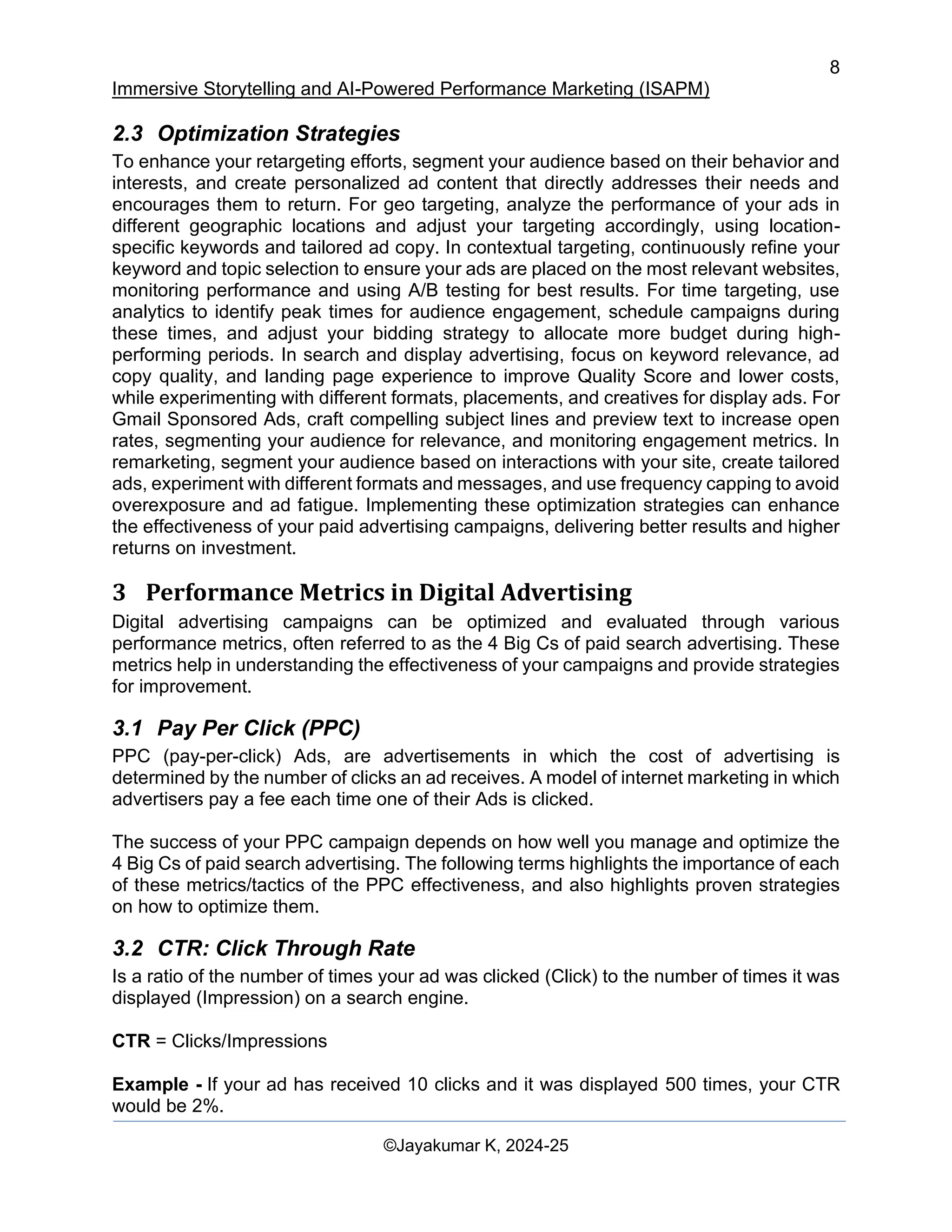 8
Immersive Storytelling and AI-Powered Performance Marketing (ISAPM)
©Jayakumar K, 2024-25
2.3 Optimization Strategies
To enhance your retargeting efforts, segment your audience based on their behavior and
interests, and create personalized ad content that directly addresses their needs and
encourages them to return. For geo targeting, analyze the performance of your ads in
different geographic locations and adjust your targeting accordingly, using location-
specific keywords and tailored ad copy. In contextual targeting, continuously refine your
keyword and topic selection to ensure your ads are placed on the most relevant websites,
monitoring performance and using A/B testing for best results. For time targeting, use
analytics to identify peak times for audience engagement, schedule campaigns during
these times, and adjust your bidding strategy to allocate more budget during high-
performing periods. In search and display advertising, focus on keyword relevance, ad
copy quality, and landing page experience to improve Quality Score and lower costs,
while experimenting with different formats, placements, and creatives for display ads. For
Gmail Sponsored Ads, craft compelling subject lines and preview text to increase open
rates, segmenting your audience for relevance, and monitoring engagement metrics. In
remarketing, segment your audience based on interactions with your site, create tailored
ads, experiment with different formats and messages, and use frequency capping to avoid
overexposure and ad fatigue. Implementing these optimization strategies can enhance
the effectiveness of your paid advertising campaigns, delivering better results and higher
returns on investment.
3 Performance Metrics in Digital Advertising
Digital advertising campaigns can be optimized and evaluated through various
performance metrics, often referred to as the 4 Big Cs of paid search advertising. These
metrics help in understanding the effectiveness of your campaigns and provide strategies
for improvement.
3.1 Pay Per Click (PPC)
PPC (pay-per-click) Ads, are advertisements in which the cost of advertising is
determined by the number of clicks an ad receives. A model of internet marketing in which
advertisers pay a fee each time one of their Ads is clicked.
The success of your PPC campaign depends on how well you manage and optimize the
4 Big Cs of paid search advertising. The following terms highlights the importance of each
of these metrics/tactics of the PPC effectiveness, and also highlights proven strategies
on how to optimize them.
3.2 CTR: Click Through Rate
Is a ratio of the number of times your ad was clicked (Click) to the number of times it was
displayed (Impression) on a search engine.
CTR = Clicks/Impressions
Example - If your ad has received 10 clicks and it was displayed 500 times, your CTR
would be 2%.
 