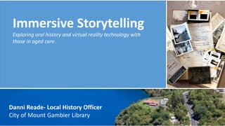 Immersive Storytelling
Exploring oral history and virtual reality technology with
those in aged care.
Danni Reade- Local History Officer
City of Mount Gambier Library
 